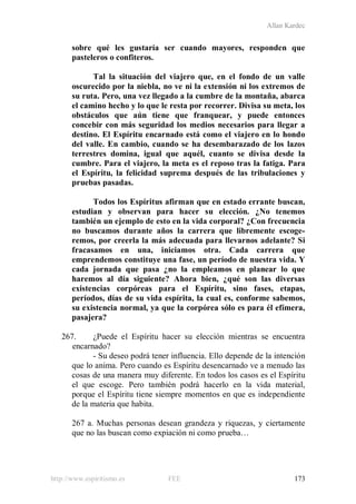 Allan Kardec
http://www.espiritismo.es FEE 173
sobre qué les gustaría ser cuando mayores, responden que
pasteleros o confiteros.
Tal la situación del viajero que, en el fondo de un valle
oscurecido por la niebla, no ve ni la extensión ni los extremos de
su ruta. Pero, una vez llegado a la cumbre de la montaña, abarca
el camino hecho y lo que le resta por recorrer. Divisa su meta, los
obstáculos que aún tiene que franquear, y puede entonces
concebir con más seguridad los medios necesarios para llegar a
destino. El Espíritu encarnado está como el viajero en lo hondo
del valle. En cambio, cuando se ha desembarazado de los lazos
terrestres domina, igual que aquél, cuanto se divisa desde la
cumbre. Para el viajero, la meta es el reposo tras la fatiga. Para
el Espíritu, la felicidad suprema después de las tribulaciones y
pruebas pasadas.
Todos los Espíritus afirman que en estado errante buscan,
estudian y observan para hacer su elección. ¿No tenemos
también un ejemplo de esto en la vida corporal? ¿Con frecuencia
no buscamos durante años la carrera que libremente escoge-
remos, por creerla la más adecuada para llevarnos adelante? Si
fracasamos en una, iniciamos otra. Cada carrera que
emprendemos constituye una fase, un período de nuestra vida. Y
cada jornada que pasa ¿no la empleamos en planear lo que
haremos al día siguiente? Ahora bien, ¿qué son las diversas
existencias corpóreas para el Espíritu, sino fases, etapas,
períodos, días de su vida espírita, la cual es, conforme sabemos,
su existencia normal, ya que la corpórea sólo es para él efímera,
pasajera?
267. ¿Puede el Espíritu hacer su elección mientras se encuentra
encarnado?
- Su deseo podrá tener influencia. Ello depende de la intención
que lo anima. Pero cuando es Espíritu desencarnado ve a menudo las
cosas de una manera muy diferente. En todos los casos es el Espíritu
el que escoge. Pero también podrá hacerlo en la vida material,
porque el Espíritu tiene siempre momentos en que es independiente
de la materia que habita.
267 a. Muchas personas desean grandeza y riquezas, y ciertamente
que no las buscan como expiación ni como prueba…
 