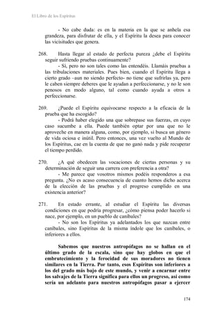 El Libro de los Espíritus
174
- No cabe duda: es en la materia en la que se anhela esa
grandeza, para disfrutar de ella, y el Espíritu la desea para conocer
las vicisitudes que genera.
268. Hasta llegar al estado de perfecta pureza ¿debe el Espíritu
seguir sufriendo pruebas continuamente?
- Sí, pero no son tales como las entendéis. Llamáis pruebas a
las tribulaciones materiales. Pues bien, cuando el Espíritu llega a
cierto grado –aun no siendo perfecto- no tiene que sufrirlas ya, pero
le caben siempre deberes que le ayudan a perfeccionarse, y no le son
penosos en modo alguno, tal como cuando ayuda a otros a
perfeccionarse.
269. ¿Puede el Espíritu equivocarse respecto a la eficacia de la
prueba que ha escogido?
- Podrá haber elegido una que sobrepase sus fuerzas, en cuyo
caso sucumbe a ella. Puede también optar por una que no le
aproveche en manera alguna, como, por ejemplo, si busca un género
de vida ociosa e inútil. Pero entonces, una vez vuelto al Mundo de
los Espíritus, cae en la cuenta de que no ganó nada y pide recuperar
el tiempo perdido.
270. ¿A qué obedecen las vocaciones de ciertas personas y su
determinación de seguir una carrera con preferencia a otra?
- Me parece que vosotros mismos podéis responderos a esa
pregunta. ¿No es acaso consecuencia de cuanto hemos dicho acerca
de la elección de las pruebas y el progreso cumplido en una
existencia anterior?
271. En estado errante, al estudiar el Espíritu las diversas
condiciones en que podría progresar, ¿cómo piensa poder hacerlo si
nace, por ejemplo, en un pueblo de caníbales?
- No son los Espíritus ya adelantados los que nazcan entre
caníbales, sino Espíritus de la misma índole que los caníbales, o
inferiores a ellos.
Sabemos que nuestros antropófagos no se hallan en el
último grado de la escala, sino que hay globos en que el
embrutecimiento y la ferocidad de sus moradores no tienen
similares en la Tierra. Por tanto, esos Espíritus son inferiores a
los del grado más bajo de este mundo, y venir a encarnar entre
los salvajes de la Tierra significa para ellos un progreso, así como
sería un adelanto para nuestros antropófagos pasar a ejercer
 