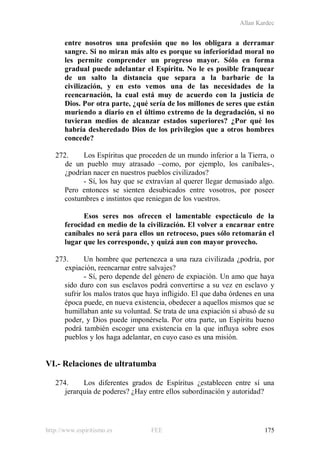 Allan Kardec
http://www.espiritismo.es FEE 175
entre nosotros una profesión que no los obligara a derramar
sangre. Si no miran más alto es porque su inferioridad moral no
les permite comprender un progreso mayor. Sólo en forma
gradual puede adelantar el Espíritu. No le es posible franquear
de un salto la distancia que separa a la barbarie de la
civilización, y en esto vemos una de las necesidades de la
reencarnación, la cual está muy de acuerdo con la justicia de
Dios. Por otra parte, ¿qué sería de los millones de seres que están
muriendo a diario en el último extremo de la degradación, si no
tuvieran medios de alcanzar estados superiores? ¿Por qué los
habría desheredado Dios de los privilegios que a otros hombres
concede?
272. Los Espíritus que proceden de un mundo inferior a la Tierra, o
de un pueblo muy atrasado –como, por ejemplo, los caníbales-,
¿podrían nacer en nuestros pueblos civilizados?
- Sí, los hay que se extravían al querer llegar demasiado algo.
Pero entonces se sienten desubicados entre vosotros, por poseer
costumbres e instintos que reniegan de los vuestros.
Esos seres nos ofrecen el lamentable espectáculo de la
ferocidad en medio de la civilización. El volver a encarnar entre
caníbales no será para ellos un retroceso, pues sólo retomarán el
lugar que les corresponde, y quizá aun con mayor provecho.
273. Un hombre que pertenezca a una raza civilizada ¿podría, por
expiación, reencarnar entre salvajes?
- Sí, pero depende del género de expiación. Un amo que haya
sido duro con sus esclavos podrá convertirse a su vez en esclavo y
sufrir los malos tratos que haya infligido. El que daba órdenes en una
época puede, en nueva existencia, obedecer a aquellos mismos que se
humillaban ante su voluntad. Se trata de una expiación si abusó de su
poder, y Dios puede imponérsela. Por otra parte, un Espíritu bueno
podrá también escoger una existencia en la que influya sobre esos
pueblos y los haga adelantar, en cuyo caso es una misión.
VI.- Relaciones de ultratumba
274. Los diferentes grados de Espíritus ¿establecen entre sí una
jerarquía de poderes? ¿Hay entre ellos subordinación y autoridad?
 
