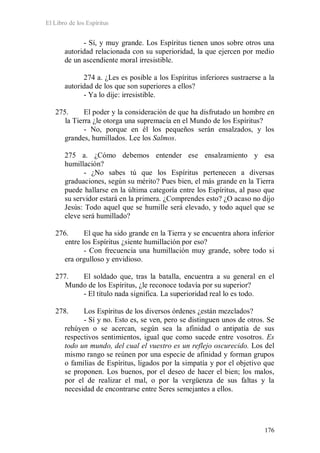 El Libro de los Espíritus
176
- Sí, y muy grande. Los Espíritus tienen unos sobre otros una
autoridad relacionada con su superioridad, la que ejercen por medio
de un ascendiente moral irresistible.
274 a. ¿Les es posible a los Espíritus inferiores sustraerse a la
autoridad de los que son superiores a ellos?
- Ya lo dije: irresistible.
275. El poder y la consideración de que ha disfrutado un hombre en
la Tierra ¿le otorga una supremacía en el Mundo de los Espíritus?
- No, porque en él los pequeños serán ensalzados, y los
grandes, humillados. Lee los Salmos.
275 a. ¿Cómo debemos entender ese ensalzamiento y esa
humillación?
- ¿No sabes tú que los Espíritus pertenecen a diversas
graduaciones, según su mérito? Pues bien, el más grande en la Tierra
puede hallarse en la última categoría entre los Espíritus, al paso que
su servidor estará en la primera. ¿Comprendes esto? ¿O acaso no dijo
Jesús: Todo aquel que se humille será elevado, y todo aquel que se
eleve será humillado?
276. El que ha sido grande en la Tierra y se encuentra ahora inferior
entre los Espíritus ¿siente humillación por eso?
- Con frecuencia una humillación muy grande, sobre todo si
era orgulloso y envidioso.
277. El soldado que, tras la batalla, encuentra a su general en el
Mundo de los Espíritus, ¿le reconoce todavía por su superior?
- El título nada significa. La superioridad real lo es todo.
278. Los Espíritus de los diversos órdenes ¿están mezclados?
- Sí y no. Esto es, se ven, pero se distinguen unos de otros. Se
rehúyen o se acercan, según sea la afinidad o antipatía de sus
respectivos sentimientos, igual que como sucede entre vosotros. Es
todo un mundo, del cual el vuestro es un reflejo oscurecido. Los del
mismo rango se reúnen por una especie de afinidad y forman grupos
o familias de Espíritus, ligados por la simpatía y por el objetivo que
se proponen. Los buenos, por el deseo de hacer el bien; los malos,
por el de realizar el mal, o por la vergüenza de sus faltas y la
necesidad de encontrarse entre Seres semejantes a ellos.
 