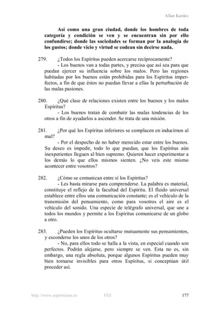 Allan Kardec
http://www.espiritismo.es FEE 177
Así como una gran ciudad, donde los hombres de toda
categoría y condición se ven y se encuentran sin por ello
confundirse; donde las sociedades se forman por la analogía de
los gustos; donde vicio y virtud se codean sin decirse nada.
279. ¿Todos los Espíritus pueden acercarse recíprocamente?
- Los buenos van a todas partes, y precisa que así sea para que
puedan ejercer su influencia sobre los malos. Pero las regiones
habitadas por los buenos están prohibidas para los Espíritus imper-
fectos, a fin de que éstos no puedan llevar a ellas la perturbación de
las malas pasiones.
280. ¿Qué clase de relaciones existen entre los buenos y los malos
Espíritus?
- Los buenos tratan de combatir las malas tendencias de los
otros a fin de ayudarlos a ascender. Se trata de una misión.
281. ¿Por qué los Espíritus inferiores se complacen en inducirnos al
mal?
- Por el despecho de no haber merecido estar entre los buenos.
Su deseo es impedir, todo lo que puedan, que los Espíritus aún
inexperientes lleguen al bien supremo. Quieren hacer experimentar a
los demás lo que ellos mismos sienten. ¿No veis este mismo
acontecer entre vosotros?
282. ¿Cómo se comunican entre sí los Espíritus?
- Les basta mirarse para comprenderse. La palabra es material,
constituye el reflejo de la facultad del Espíritu. El fluido universal
establece entre ellos una comunicación constante; es el vehículo de la
transmisión del pensamiento, como para vosotros el aire es el
vehículo del sonido. Una especie de telégrafo universal, que une a
todos los mundos y permite a los Espíritus comunicarse de un globo
a otro.
283. ¿Pueden los Espíritus ocultarse mutuamente sus pensamientos,
y esconderse los unos de los otros?
- No, para ellos todo se halla a la vista, en especial cuando son
perfectos. Podrán alejarse, pero siempre se ven. Esta no es, sin
embargo, una regla absoluta, porque algunos Espíritus pueden muy
bien tornarse invisibles para otros Espíritus, si conceptúan útil
proceder así.
 