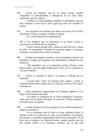 El Libro de los Espíritus
178
284. ¿Cómo los Espíritus, que ya no tienen cuerpo, pueden
comprobar su individualidad y distinguirse de los otros Seres
espirituales que les rodean?
- Verifican su individualidad mediante el periespíritu, que los
hace distintos a unos de los otros, igual que entre los hombres el
cuerpo.
285. ¿Se reconocen los Espíritus por haber convivido en la Tierra?
¿Reconoce el hijo a su padre, el amigo al amigo?
- Sí, y así de generación en generación.
285 a. Los hombres que se conocieron en la Tierra ¿cómo se
reconocen en el Mundo de los Espíritus?
- Vemos nuestra pasada vida y leemos en ella tal como si fuese
un libro. Al contemplar el pasado de nuestros amigos y enemigos
asistimos a su tránsito de la vida a la muerte.
286. Al dejar sus despojos mortales ¿ve de inmediato el alma a sus
parientes y amigos que partieron con precedencia al Mundo de los
Espíritus?
- “De inmediato” no es la expresión correcta. Porque, como
hemos dicho, necesita algún tiempo para volver en sí y sacudirse el
velo de la materia.
287. ¿Cómo es recibida el alma a su retorno al Mundo de los
Espíritus?
- La del justo, como un hermano bien amado a quien se
esperaba desde mucho tiempo atrás. La del ruin, como un Ser a quien
se desprecia.
288. ¿Qué sentimiento experimentan los Espíritus impuros al ver
llegar a otro Espíritu malvado?
- Los malos se satisfacen de ver Seres semejantes y privados,
como ellos, de la infinita felicidad, así como en la Tierra acontece a
un bribón entre sus iguales.
289. Cuando dejamos la Tierra ¿acuden a veces nuestros parientes y
amigos a recibirnos?
- Sí, se presentan ante el alma a la que profesan afecto, la
felicitan como a la vuelta de un viaje, si ha escapado a los peligros
del camino, y la ayudan a desprenderse de los lazos corporales. Es un
favor que se otorga a los Espíritus buenos cuando aquellos que los
han amado vienen a su encuentro, mientras que el que está
 