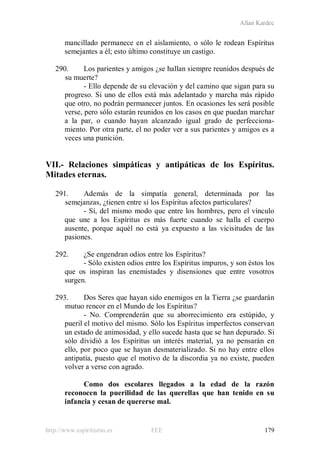 Allan Kardec
http://www.espiritismo.es FEE 179
mancillado permanece en el aislamiento, o sólo le rodean Espíritus
semejantes a él; esto último constituye un castigo.
290. Los parientes y amigos ¿se hallan siempre reunidos después de
su muerte?
- Ello depende de su elevación y del camino que sigan para su
progreso. Si uno de ellos está más adelantado y marcha más rápido
que otro, no podrán permanecer juntos. En ocasiones les será posible
verse, pero sólo estarán reunidos en los casos en que puedan marchar
a la par, o cuando hayan alcanzado igual grado de perfecciona-
miento. Por otra parte, el no poder ver a sus parientes y amigos es a
veces una punición.
VII.- Relaciones simpáticas y antipáticas de los Espíritus.
Mitades eternas.
291. Además de la simpatía general, determinada por las
semejanzas, ¿tienen entre sí los Espíritus afectos particulares?
- Sí, del mismo modo que entre los hombres, pero el vínculo
que une a los Espíritus es más fuerte cuando se halla el cuerpo
ausente, porque aquél no está ya expuesto a las vicisitudes de las
pasiones.
292. ¿Se engendran odios entre los Espíritus?
- Sólo existen odios entre los Espíritus impuros, y son éstos los
que os inspiran las enemistades y disensiones que entre vosotros
surgen.
293. Dos Seres que hayan sido enemigos en la Tierra ¿se guardarán
mutuo rencor en el Mundo de los Espíritus?
- No. Comprenderán que su aborrecimiento era estúpido, y
pueril el motivo del mismo. Sólo los Espíritus imperfectos conservan
un estado de animosidad, y ello sucede hasta que se han depurado. Si
sólo dividió a los Espíritus un interés material, ya no pensarán en
ello, por poco que se hayan desmaterializado. Si no hay entre ellos
antipatía, puesto que el motivo de la discordia ya no existe, pueden
volver a verse con agrado.
Como dos escolares llegados a la edad de la razón
reconocen la puerilidad de las querellas que han tenido en su
infancia y cesan de quererse mal.
 