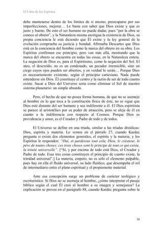 El Libro de los Espíritus
18
debe mantenerse dentro de los límites de sí mismo, preocuparse por sus
imperfecciones, mejorar… Le basta con saber que Dios existe y que es
justo y bueno. De esto el ser humano no puede dudar, pues “por la obra se
conoce al obrero”, y la Naturaleza misma atestigua la existencia de Dios, su
propia conciencia le está diciendo que Él existe y la ley general de la
evolución comprueba su justicia y bondad. Afirmaba Descartes que Dios
está en la conciencia del hombre como la marca del obrero en su obra. Los
Espíritus confirman ese principio, pero van más allá, mostrando que la
marca del obrero se encuentra en todas las cosas, en la Naturaleza entera.
La negación de Dios es, para el Espiritismo, como la negación del Sol. El
ateo, el descreído, no es un condenado, un pecador irremisible, sino un
ciego cuyos ojos pueden ser abiertos, y en verdad lo serán… Porque Dios
es necesariamente existente, según el principio cartesiano. Nada puede
entenderse sin Dios. Él constituye el centro y la razón de ser de todo cuanto
existe. Sacar a Dios del Universo sería como eliminar el Sol de nuestro
sistema planetario: un simple absurdo.
Pero, el hecho de que no posea forma humana, de que no se asemeje
al hombre en lo que toca a la constitución física de éste, no se sigue que
Dios esté distante del ser humano y sea indiferente a él. El Dios espiritista
se parece al aristotélico por su poder de atracción, pero se aleja de él en
cuanto a la indiferencia con respecto al Cosmos. Porque Dios es
providencia y amor, es el Creador y Padre de todo y de todos.
El Universo se define en una tríada, similar a las tríadas druídicas:
Dios, espíritu y materia. Lo vemos en el párrafo 27, cuando Kardec
pregunta si existe dos elementos generales, el espíritu y la materia, y los
Espíritus le responden: “Oui, et pardessus tout cela, Dieu, le créateur, le
père de toutes choses; ces trois choses sont le principe de tout ce qui existe,
la trinité universelle”. [“Sí, y por encima de todo está Dios, el Creador y
Padre de todo. Esas tres cosas constituyen el principio de cuanto existe, la
trinidad universal”.] La materia, empero, no es sólo el elemento palpable,
pues hay en ella el fluido universal, su lado fluídico, que desempeña el rol
de intermediario entre el plano espiritual y el propiamente material.
Ante esa concepción surge un problema de carácter teológico y
escriturístico. Si Dios no se asemeja al hombre, ¿cómo interpretar el pasaje
bíblico según el cual Él creó al hombre a su imagen y semejanza? La
explicación se provee en el parágrafo 88, cuando Kardec pregunta sobre la
 