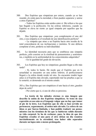 Allan Kardec
http://www.espiritismo.es FEE 181
300. Dos Espíritus que simpatizan por entero, cuando ya se han
reunido ¿lo están para la eternidad, o bien pueden separarse y unirse
a otros Espíritus?
- Todos los Espíritus están unidos entre sí. Me refiero a los que
han llegado a la perfección. En las esferas inferiores, cuando un
Espíritu se eleva no siente ya igual simpatía por aquellos que ha
dejado.
301. Dos Espíritus que simpatizan ¿son complemento el uno del
otro, o esa simpatía es el resultado de una identificación perfecta?
- La simpatía que atrae a un Espíritu hacia otro resulta de la
total concordancia de sus inclinaciones e instintos. Si uno debiera
completar al otro, perdería su individualidad.
302. La identidad necesaria para que se establezca una simpatía
perfecta ¿sólo consiste en la similitud de pensamientos y sentimien-
tos, o también en la uniformidad de los conocimientos adquiridos?
- En la igualdad del grado de elevación.
303. Los Espíritus que hoy no simpatizan ¿pueden llegar a ello más
tarde?
- Sí, todos lo harán. De modo que el Espíritu que en la
actualidad se encuentre en una esfera inferior, al perfeccionarse
llegará a la esfera donde reside tal otro. Su encuentro tendrá lugar
antes si el Espíritu más elevado, soportando mal las pruebas a que se
le sometió, es demorado en el mismo estado.
303 a. Dos Espíritus que son simpáticos el uno hacia el otro ¿pueden
dejar de serlo?
- Por cierto que sí, si uno de ellos es perezoso.
La teoría de las mitades eternas es una imagen que
describe la unión de dos Espíritus simpáticos. Se trata de una
expresión en uso aún en el lenguaje vulgar que no hay que tomar
al pie de la letra. Los Espíritus que de ella se han servido no
pertenecen, seguramente, al orden más elevado. La esfera de sus
ideas es por fuerza limitada, y han podido traducir sus pensa-
mientos con los términos de los que se hubieran valido durante
su vida corporal. Se ha de rechazar, pues, la idea de que dos
Espíritus creados el uno para el otro deban un día reunirse
inevitablemente en la eternidad, tras haber sido separados
durante un lapso más o menos prolongado.
 