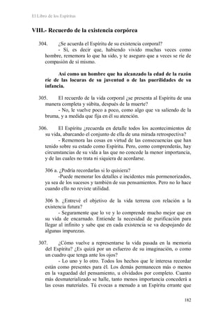 El Libro de los Espíritus
182
VIII.- Recuerdo de la existencia corpórea
304. ¿Se acuerda el Espíritu de su existencia corporal?
- Sí, es decir que, habiendo vivido muchas veces como
hombre, rememora lo que ha sido, y te aseguro que a veces se ríe de
compasión de sí mismo.
Así como un hombre que ha alcanzado la edad de la razón
ríe de las locuras de su juventud o de las puerilidades de su
infancia.
305. El recuerdo de la vida corporal ¿se presenta al Espíritu de una
manera completa y súbita, después de la muerte?
- No, le vuelve poco a poco, como algo que va saliendo de la
bruma, y a medida que fija en él su atención.
306. El Espíritu ¿recuerda en detalle todos los acontecimientos de
su vida, abarcando el conjunto de ella de una mirada retrospectiva?
- Rememora las cosas en virtud de las consecuencias que han
tenido sobre su estado como Espíritu. Pero, como comprenderás, hay
circunstancias de su vida a las que no concede la menor importancia,
y de las cuales no trata ni siquiera de acordarse.
306 a. ¿Podría recordarlas si lo quisiera?
-Puede memorar los detalles e incidentes más pormenorizados,
ya sea de los sucesos y también de sus pensamientos. Pero no lo hace
cuando ello no reviste utilidad.
306 b. ¿Entrevé el objetivo de la vida terrena con relación a la
existencia futura?
- Seguramente que lo ve y lo comprende mucho mejor que en
su vida de encarnado. Entiende la necesidad de purificación para
llegar al infinito y sabe que en cada existencia se va despojando de
algunas impurezas.
307. ¿Cómo vuelve a representarse la vida pasada en la memoria
del Espíritu? ¿Es quizá por un esfuerzo de su imaginación, o como
un cuadro que tenga ante los ojos?
- Lo uno y lo otro. Todos los hechos que le interesa recordar
están como presentes para él. Los demás permanecen más o menos
en la vaguedad del pensamiento, u olvidados por completo. Cuanto
más desmaterializado se halle, tanto menos importancia concederá a
las cosas materiales. Tú evocas a menudo a un Espíritu errante que
 