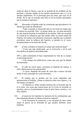 Allan Kardec
http://www.espiritismo.es FEE 183
acaba de dejar la Tierra y que no se acuerda de los nombres de las
personas a quienes amaba, ni de muchos pormenores que a ti se te
antojan importantes. Él se preocupa poco de éstos, que caen en el
olvido. De lo que se acuerda muy bien es de los hechos principales
que le ayudan a mejorarse.
308. ¿Recuerda el Espíritu todas las existencias que precedieron a la
última que acaba de abandonar?
- Todo su pasado se desarrolla ante él, así como las etapas que
el viajero ha recorrido. Pero –lo hemos dicho ya-, no tiene presentes
de una manera absoluta la totalidad de los hechos. Sólo los recuerda
en virtud de la influencia que han tenido sobre su actual estado de
Espíritu. En cuanto a las primeras existencias, aquellas que se pueden
considerar como la infancia del Espíritu, se pierden en el vacío,
desapareciendo en la noche del olvido.
309. ¿Cómo considera el Espíritu al cuerpo que acaba de dejar?
- Como una ropa inadecuada, que le molestaba, y de la cual
está dichoso de haberse desembarazado.
309 a. ¿Qué sentimiento le hace experimentar la vista de su cuerpo
en descomposición?
- Casi siempre de indiferencia, como una cosa que ha dejado
de interesarle.
310. Al cabo de cierto lapso, ¿reconoce el Espíritu los huesos, u
otros objetos que la han pertenecido?
- A veces. Depende del punto de vista más o menos elevado
desde el cual contemple las cosas terrenales.
311. El respeto que se profesa por las cosas materiales que
pertenecieran al Espíritu, ¿llama su atención sobre esos objetos, y ve
tal respeto con placer?
- El Espíritu se siente siempre dichoso por el recuerdo que de
él se tiene. Las cosas que conservamos de él avivan su recuerdo en
nosotros, pero es el pensamiento el que lo atrae hacia vosotros, y no
tales objetos.
312. ¿Conservan los Espíritus la memoria de los sufrimientos que
han soportado durante su última existencia corporal?
- Con frecuencia la conservan, y ese recuerdo les hace sentir
mejor el precio de la felicidad de que pueden disfrutar como
Espíritus.
 