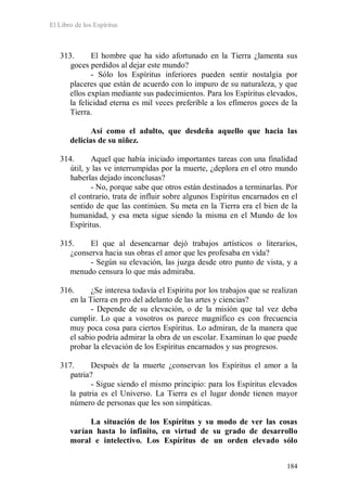 El Libro de los Espíritus
184
313. El hombre que ha sido afortunado en la Tierra ¿lamenta sus
goces perdidos al dejar este mundo?
- Sólo los Espíritus inferiores pueden sentir nostalgia por
placeres que están de acuerdo con lo impuro de su naturaleza, y que
ellos expían mediante sus padecimientos. Para los Espíritus elevados,
la felicidad eterna es mil veces preferible a los efímeros goces de la
Tierra.
Así como el adulto, que desdeña aquello que hacia las
delicias de su niñez.
314. Aquel que había iniciado importantes tareas con una finalidad
útil, y las ve interrumpidas por la muerte, ¿deplora en el otro mundo
haberlas dejado inconclusas?
- No, porque sabe que otros están destinados a terminarlas. Por
el contrario, trata de influir sobre algunos Espíritus encarnados en el
sentido de que las continúen. Su meta en la Tierra era el bien de la
humanidad, y esa meta sigue siendo la misma en el Mundo de los
Espíritus.
315. El que al desencarnar dejó trabajos artísticos o literarios,
¿conserva hacia sus obras el amor que les profesaba en vida?
- Según su elevación, las juzga desde otro punto de vista, y a
menudo censura lo que más admiraba.
316. ¿Se interesa todavía el Espíritu por los trabajos que se realizan
en la Tierra en pro del adelanto de las artes y ciencias?
- Depende de su elevación, o de la misión que tal vez deba
cumplir. Lo que a vosotros os parece magnífico es con frecuencia
muy poca cosa para ciertos Espíritus. Lo admiran, de la manera que
el sabio podría admirar la obra de un escolar. Examinan lo que puede
probar la elevación de los Espíritus encarnados y sus progresos.
317. Después de la muerte ¿conservan los Espíritus el amor a la
patria?
- Sigue siendo el mismo principio: para los Espíritus elevados
la patria es el Universo. La Tierra es el lugar donde tienen mayor
número de personas que les son simpáticas.
La situación de los Espíritus y su modo de ver las cosas
varían hasta lo infinito, en virtud de su grado de desarrollo
moral e intelectivo. Los Espíritus de un orden elevado sólo
 