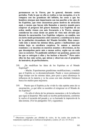 Allan Kardec
http://www.espiritismo.es FEE 185
permanecen en la Tierra, por lo general, durante cortos
períodos. Todo lo que en ella se realiza es tan mezquino, si se le
compara con las grandezas del infinito, las cosas a que los
hombres otorgan más importancia son tan pueriles a los ojos de
los Espíritus, que éstos encuentran pocos motivos de atracción
aquí, a menos que hayan sido llamados a nuestro mundo para
cooperar al progreso del género humano. Los Espíritus de un
orden medio vienen con más frecuencia a la Tierra, aunque
consideran las cosas desde un punto de vista más elevado que
durante la encarnación. Los Espíritus vulgares, en cambio, son
en cierto modo permanentes entre nosotros y constituyen la masa
de la población circundante del Mundo Invisible. Han conser-
vado más o menos las mismas ideas, gustos e inclinaciones que
tenían bajo su envoltura corpórea. Se suman a nuestras
reuniones y se mezclan en nuestros asuntos y diversiones, en los
que desempeñan parte más o menos activa, según sea en cada
caso su carácter. No pudiendo satisfacer sus pasiones, gozan con
los que se entregan a ellas y los incitan a hacerlo.53
Pero entre
ellos los hay más serios, que miran y observan con el propósito
de instruirse, de perfeccionarse.
318. ¿Se modifican las ideas de los Espíritus en el Mundo
Espiritual?
- Mucho. Experimentan grandísimas modificaciones, a medida
que el Espíritu se va desmaterializando. Puede a veces permanecer
largo tiempo con las mismas ideas, pero poco a poco disminuye la
influencia de la materia y ve las cosas con más claridad. Entonces
busca los medios para mejorarse.
319. Puesto que el Espíritu ya ha vivido la vida espírita antes de su
encarnación, ¿a qué debe su asombro al reingresar en el Mundo de
los Espíritus?
- Es sólo el efecto de los primeros momentos y de la turbación
que sigue al despertar. Más tarde se recobra perfectamente, conforme
le vuelve el recuerdo del pasado y se va borrando la impresión de la
idea terrena. (Ver los parágrafos 163 y siguientes).
53
Obsesiones originadas por afinidad de vicios, de las cuales dan prueba los
tratamientos espíritas que se realizan en hospitales y centros. [N. de J. H. Pires.]
 
