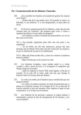 El Libro de los Espíritus
186
IX.- Conmemoración de los difuntos. Funerales
320. ¿Son sensibles los Espíritus al recuerdo de quienes los amaron
en la Tierra?
- Mucho más de lo que podéis creer. El recuerdo se suma a su
felicidad, si son dichosos. Y si son desgraciados, es para ellos un
alivio.
321. El día de la conmemoración de los difuntos, ¿tiene algo de más
solemne para los Espíritus? ¿Se preparan para venir a visitar a
aquellos que deben ir a orar sobre sus despojos?
- Los Espíritus acuden al llamado del pensamiento, así en ese
día como en los otros.
321 a. Esa jornada ¿representa para ellos una cita junto a las
sepulturas?
- En tal fecha son allí más numerosos, porque hay más
personas que les llaman. Pero cada cual sólo vienen por sus amigos y
no por la multitud de los que le son indiferentes.
321 b. ¿Bajo qué forma acuden allí, y cómo les veríamos si pudieran
hacerse visibles?
- Bajo la forma que se les conoció en vida.
322. Los Espíritus olvidados, cuyas tumbas nadie va a visitar
¿acuden a ellas a pesar de esto, y se acongojan al comprobar que
ningún amigo les recuerda?
- ¿Qué les importa la Tierra? Sólo están ligados a ella por el
corazón. Si no está allí el amor, nada más hay que retenga al
Espíritu: todo el Universo tiene por delante.
323. La visita a la tumba ¿da al Espíritu mayor satisfacción que una
plegaria íntima?
- La visita a la tumba constituye un modo de demostrar que se
piensa en el Espíritu ausente. Es la imagen de él. Ya os dije que la
oración santifica el acto del recuerdo. Poco importa el lugar en que
se pronuncie, si se lo hace con el corazón.
324. Los Espíritus de las personas a quienes se erigen estatuas o
monumentos ¿asisten al acto de inauguración de los mismos, y los
ven con placer?
 