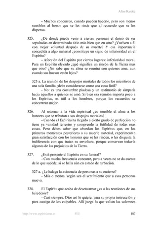 Allan Kardec
http://www.espiritismo.es FEE 187
- Muchos concurren, cuando pueden hacerlo, pero son menos
sensibles al honor que se les rinde que al recuerdo que se les
dispensa.
325. ¿De dónde puede venir a ciertas personas el deseo de ser
sepultadas en determinado sitio más bien que en otro? ¿Vuelven a él
con mejor voluntad después de su muerte? Y esa importancia
concedida a algo material ¿constituye un signo de inferioridad en el
Espíritu?
- Afección del Espíritu por ciertos lugares: inferioridad moral.
Para un Espíritu elevado ¿qué significa un rincón de la Tierra más
que otro? ¿No sabe que su alma se reunirá con quienes ama, aun
cuando sus huesos estén lejos?
325 a. La reunión de los despojos mortales de todos los miembros de
una sola familia ¿debe considerarse como una cosa fútil?
- No: es una costumbre piadosa y un testimonio de simpatía
hacia aquellos a quienes se amó. Si bien esa reunión importa poco a
los Espíritus, es útil a los hombres, porque los recuerdos se
concentran mejor.
326. Al retornar a la vida espiritual ¿es sensible el alma a los
honores que se tributan a sus despojos mortales?
- Cuando el Espíritu ha llegado a cierto grado de perfección no
tiene ya vanidad terrestre y comprende la futilidad de todas esas
cosas. Pero debes saber que abundan los Espíritus que, en los
primeros momentos posteriores a su muerte material, experimentan
gran satisfacción con los honores que se les rinden, o les disgusta la
indiferencia con que tratan su envoltura, porque conservan todavía
algunos de los prejuicios de la Tierra.
327. ¿Está presente el Espíritu en su funeral?
- Con mucha frecuencia concurre, pero a veces no se da cuenta
de lo que sucede, si se halla aún en estado de turbación.
327 a. ¿Le halaga la asistencia de personas a su entierro?
- Más o menos, según sea el sentimiento que a esas personas
mueva.
328. El Espíritu que acaba de desencarnar ¿va a las reuniones de sus
herederos?
- Casi siempre. Dios así lo quiere, para su propia instrucción y
para castigo de los culpables. Allí juzga lo que valían las solemnes
 