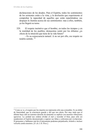 El Libro de los Espíritus
188
declaraciones de los deudos. Para el Espíritu, todos los sentimientos
de los asistentes están a la vista, y la desilusión que experimenta al
comprobar la rapacidad de aquellos que están repartiéndose sus
despojos le ilumina acerca de sus sentimientos: mas a ellos, también,
ya les llegará su turno.
329. El respeto instintivo que el hombre, en todos los tiempos y en
la totalidad de los pueblos, demuestras sentir por los difuntos ¿es
efecto de la intuición que tiene de la vida futura?
- Es su consecuencia natural. A no ser por ello, ese respeto no
tendría sentido. 54
54
Como se ve, el respeto por los muertos no representa sólo una costumbre. Es un deber
de fraternidad, que la conciencia guarda y del que nos alerta. Por muy malo que el
difunto haya sido no tenemos derecho de aumentar su suplicio con nuestras vibraciones
agresivas. La caridad nos ordena olvidar el mal y recordar el bien, pues sólo así
ayudaremos al Espíritu desencarnado a superar sus faltas y esforzarse por evolucionar.
Si pensamos y hablamos mal de él únicamente podemos perjudicarlo, irritarlo e incluso
volverlo contra nosotros. [N. de J. H. Pires.]
 