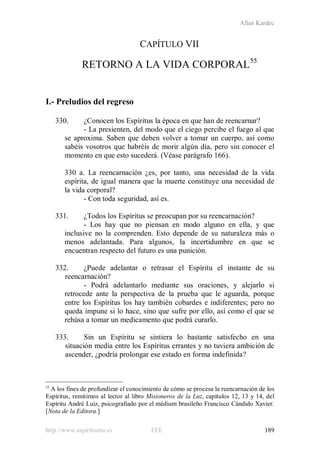 Allan Kardec
http://www.espiritismo.es FEE 189
CAPÍTULO VII
RETORNO A LA VIDA CORPORAL55
I.- Preludios del regreso
330. ¿Conocen los Espíritus la época en que han de reencarnar?
- La presienten, del modo que el ciego percibe el fuego al que
se aproxima. Saben que deben volver a tomar un cuerpo, así como
sabéis vosotros que habréis de morir algún día, pero sin conocer el
momento en que esto sucederá. (Véase parágrafo 166).
330 a. La reencarnación ¿es, por tanto, una necesidad de la vida
espírita, de igual manera que la muerte constituye una necesidad de
la vida corporal?
- Con toda seguridad, así es.
331. ¿Todos los Espíritus se preocupan por su reencarnación?
- Los hay que no piensan en modo alguno en ella, y que
inclusive no la comprenden. Esto depende de su naturaleza más o
menos adelantada. Para algunos, la incertidumbre en que se
encuentran respecto del futuro es una punición.
332. ¿Puede adelantar o retrasar el Espíritu el instante de su
reencarnación?
- Podrá adelantarlo mediante sus oraciones, y alejarlo si
retrocede ante la perspectiva de la prueba que le aguarda, porque
entre los Espíritus los hay también cobardes e indiferentes; pero no
queda impune si lo hace, sino que sufre por ello, así como el que se
rehúsa a tomar un medicamento que podrá curarlo.
333. Sin un Espíritu se sintiera lo bastante satisfecho en una
situación media entre los Espíritus errantes y no tuviera ambición de
ascender, ¿podría prolongar ese estado en forma indefinida?
55
A los fines de profundizar el conocimiento de cómo se procesa la reencarnación de los
Espíritus, remitimos al lector al libro Misioneros de la Luz, capítulos 12, 13 y 14, del
Espíritu André Luiz, psicografiado por el médium brasileño Francisco Cándido Xavier.
[Nota de la Editora.]
 