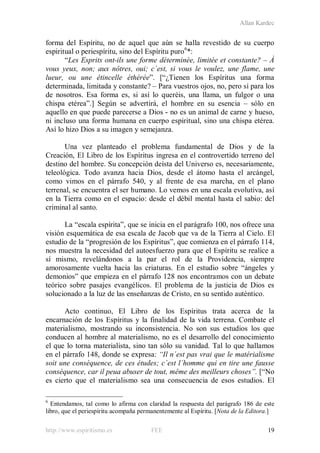 Allan Kardec
http://www.espiritismo.es FEE 19
forma del Espíritu, no de aquel que aún se halla revestido de su cuerpo
espiritual o periespíritu, sino del Espíritu puro6
“Les Esprits ont-ils une forme déterminée, limitée et constante? – À
vous yeux, non; aux nôtres, oui; c´est, si vous le voulez, une flame, une
lueur, ou une étincelle éthérée”. [“¿Tienen los Espíritus una forma
determinada, limitada y constante? – Para vuestros ojos, no, pero sí para los
de nosotros. Esa forma es, si así lo queréis, una llama, un fulgor o una
chispa etérea”.] Según se advertirá, el hombre en su esencia – sólo en
aquello en que puede parecerse a Dios - no es un animal de carne y hueso,
ni incluso una forma humana en cuerpo espiritual, sino una chispa etérea.
Así lo hizo Dios a su imagen y semejanza.
*:
Una vez planteado el problema fundamental de Dios y de la
Creación, El Libro de los Espíritus ingresa en el controvertido terreno del
destino del hombre. Su concepción deísta del Universo es, necesariamente,
teleológica. Todo avanza hacia Dios, desde el átomo hasta el arcángel,
como vimos en el párrafo 540, y al frente de esa marcha, en el plano
terrenal, se encuentra el ser humano. Lo vemos en una escala evolutiva, así
en la Tierra como en el espacio: desde el débil mental hasta el sabio: del
criminal al santo.
La “escala espírita”, que se inicia en el parágrafo 100, nos ofrece una
visión esquemática de esa escala de Jacob que va de la Tierra al Cielo. El
estudio de la “progresión de los Espíritus”, que comienza en el párrafo 114,
nos muestra la necesidad del autoesfuerzo para que el Espíritu se realice a
sí mismo, revelándonos a la par el rol de la Providencia, siempre
amorosamente vuelta hacia las criaturas. En el estudio sobre “ángeles y
demonios” que empieza en el párrafo 128 nos encontramos con un debate
teórico sobre pasajes evangélicos. El problema de la justicia de Dios es
solucionado a la luz de las enseñanzas de Cristo, en su sentido auténtico.
Acto continuo, El Libro de los Espíritus trata acerca de la
encarnación de los Espíritus y la finalidad de la vida terrena. Combate el
materialismo, mostrando su inconsistencia. No son sus estudios los que
conducen al hombre al materialismo, no es el desarrollo del conocimiento
el que lo torna materialista, sino tan sólo su vanidad. Tal lo que hallamos
en el párrafo 148, donde se expresa: “Il n´est pas vrai que le matérialisme
soit une conséquence, de ces études; c´est l´homme qui en tire une fausse
conséquence, car il peua abuser de tout, même des meilleurs choses”. [“No
es cierto que el materialismo sea una consecuencia de esos estudios. El
6
Entendamos, tal como lo afirma con claridad la respuesta del parágrafo 186 de este
libro, que el periespíritu acompaña permanentemente al Espíritu. [Nota de la Editora.]
 