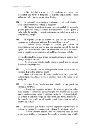 El Libro de los Espíritus
190
- No, indefinidamente no. El adelanto representa una
necesidad que tarde o temprano el Espíritu experimenta. Todos
deben ascender, puesto que tal es su destino.
334. La unión del alma con tal o cual cuerpo ¿está predestinada, o
sólo a último momento se hace la elección?
- El Espíritu se designa siempre con anterioridad. Al aceptar la
prueba que desea sufrir, el Espíritu pide encarnarse. Y Dios, que ve y
sabe todo, ha sabido y visto de antemano que tal alma se uniría a
determinado cuerpo.
335. El Espíritu ¿elige el cuerpo en que ha de encarnar, o
únicamente el género de vida que debe servirle de prueba?
- También puede escoger el cuerpo, por cuanto las
imperfecciones de ese cuerpo, que son pruebas para él, lo han de
ayudar en su adelanto si supera los obstáculos que en él encuentra;
pero la elección no siempre depende del Espíritu: puede pedirla.
335 a. ¿Podría el Espíritu, a último momento, rehusarse a entrar en el
cuerpo escogido para él?
- Si se negara, sufriría mucho más que aquel que no hubiera
intentado ninguna prueba.
336. ¿Puede suceder que un niño que debe nacer no encuentre un
Espíritu dispuesto a encarnar en él?
- Dios proveería a eso. El niño, cuando ha de nacer para vivir,
está siempre predestinado a poseer un alma. Nada se ha creado sin un
designio.
337. La unión de un Espíritu con determinado cuerpo ¿puede ser
impuesta por Dios?
- Puede ser impuesta, así como las diversas pruebas, sobre
todo cuando el Espíritu no es todavía apto para realizar una elección
con conocimiento de causa. A título de expiación podrá ser obligado
el Espíritu a unirse al cuerpo de cierto niño que, por su nacimiento y
la posición que tendrá en el mundo, podrá llegar a ser para él un
motivo de castigo.
338. Si sucediera que muchos Espíritus se presentan para ocupar un
mismo cuerpo que debe nacer, ¿qué es lo que decidirá entre ellos?
- Muchos pueden pedirlo, pero en semejante caso es Dios
quien juzga cuál es el más capaz de cumplir la misión a que el niño
 