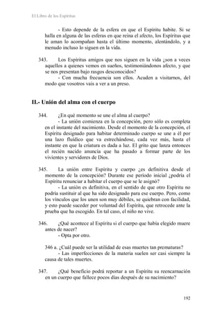 El Libro de los Espíritus
192
- Esto depende de la esfera en que el Espíritu habite. Si se
halla en alguna de las esferas en que reina el afecto, los Espíritus que
le aman lo acompañan hasta el último momento, alentándolo, y a
menudo incluso lo siguen en la vida.
343. Los Espíritus amigos que nos siguen en la vida ¿son a veces
aquellos a quienes vemos en sueños, testimoniándonos afecto, y que
se nos presentan bajo rasgos desconocidos?
- Con mucha frecuencia son ellos. Acuden a visitarnos, del
modo que vosotros vais a ver a un preso.
II.- Unión del alma con el cuerpo
344. ¿En qué momento se une el alma al cuerpo?
- La unión comienza en la concepción, pero sólo es completa
en el instante del nacimiento. Desde el momento de la concepción, el
Espíritu designado para habitar determinado cuerpo se une a él por
una lazo fluídico que va estrechándose, cada vez más, hasta el
instante en que la criatura es dada a luz. El grito que lanza entonces
el recién nacido anuncia que ha pasado a formar parte de los
vivientes y servidores de Dios.
345. La unión entre Espíritu y cuerpo ¿es definitiva desde el
momento de la concepción? Durante ese período inicial ¿podría el
Espíritu renunciar a habitar el cuerpo que se le asignó?
- La unión es definitiva, en el sentido de que otro Espíritu no
podría sustituir al que ha sido designado para ese cuerpo. Pero, como
los vínculos que los unen son muy débiles, se quiebran con facilidad,
y esto puede suceder por voluntad del Espíritu, que retrocede ante la
prueba que ha escogido. En tal caso, el niño no vive.
346. ¿Qué acontece al Espíritu si el cuerpo que había elegido muere
antes de nacer?
- Opta por otro.
346 a. ¿Cuál puede ser la utilidad de esas muertes tan prematuras?
- Las imperfecciones de la materia suelen ser casi siempre la
causa de tales muertes.
347. ¿Qué beneficio podrá reportar a un Espíritu su reencarnación
en un cuerpo que fallece pocos días después de su nacimiento?
 