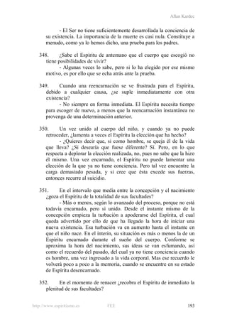 Allan Kardec
http://www.espiritismo.es FEE 193
- El Ser no tiene suficientemente desarrollada la conciencia de
su existencia. La importancia de la muerte es casi nula. Constituye a
menudo, como ya lo hemos dicho, una prueba para los padres.
348. ¿Sabe el Espíritu de antemano que el cuerpo que escogió no
tiene posibilidades de vivir?
- Algunas veces lo sabe, pero si lo ha elegido por ese mismo
motivo, es por ello que se echa atrás ante la prueba.
349. Cuando una reencarnación se ve frustrada para el Espíritu,
debido a cualquier causa, ¿se suple inmediatamente con otra
existencia?
- No siempre en forma inmediata. El Espíritu necesita tiempo
para escoger de nuevo, a menos que la reencarnación instantánea no
provenga de una determinación anterior.
350. Un vez unido al cuerpo del niño, y cuando ya no puede
retroceder, ¿lamenta a veces el Espíritu la elección que ha hecho?
- ¿Quieres decir que, si como hombre, se queja él de la vida
que lleva? ¿Si desearía que fuese diferente? Sí. Pero, en lo que
respecta a deplorar la elección realizada, no, pues no sabe que la hizo
él mismo. Una vez encarnado, el Espíritu no puede lamentar una
elección de la que ya no tiene conciencia. Pero tal vez encuentre la
carga demasiado pesada, y si cree que ésta excede sus fuerzas,
entonces recurre al suicidio.
351. En el intervalo que media entre la concepción y el nacimiento
¿goza el Espíritu de la totalidad de sus facultades?
- Más o menos, según lo avanzado del proceso, porque no está
todavía encarnado, pero sí unido. Desde el instante mismo de la
concepción empieza la turbación a apoderarse del Espíritu, el cual
queda advertido por ello de que ha llegado la hora de iniciar una
nueva existencia. Esa turbación va en aumento hasta el instante en
que el niño nace. En el ínterin, su situación es más o menos la de un
Espíritu encarnado durante el sueño del cuerpo. Conforme se
aproxima la hora del nacimiento, sus ideas se van esfumando, así
como el recuerdo del pasado, del cual ya no tiene conciencia cuando
es hombre, una vez ingresado a la vida corporal. Mas ese recuerdo le
volverá poco a poco a la memoria, cuando se encuentre en su estado
de Espíritu desencarnado.
352. En el momento de renacer ¿recobra el Espíritu de inmediato la
plenitud de sus facultades?
 