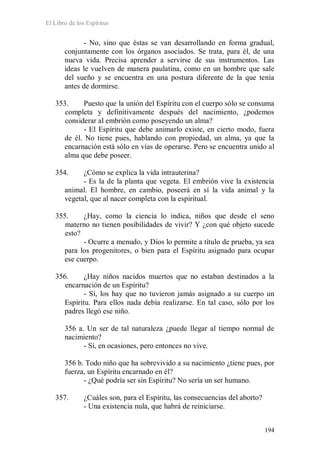 El Libro de los Espíritus
194
- No, sino que éstas se van desarrollando en forma gradual,
conjuntamente con los órganos asociados. Se trata, para él, de una
nueva vida. Precisa aprender a servirse de sus instrumentos. Las
ideas le vuelven de manera paulatina, como en un hombre que sale
del sueño y se encuentra en una postura diferente de la que tenía
antes de dormirse.
353. Puesto que la unión del Espíritu con el cuerpo sólo se consuma
completa y definitivamente después del nacimiento, ¿podemos
considerar al embrión como poseyendo un alma?
- El Espíritu que debe animarlo existe, en cierto modo, fuera
de él. No tiene pues, hablando con propiedad, un alma, ya que la
encarnación está sólo en vías de operarse. Pero se encuentra unido al
alma que debe poseer.
354. ¿Cómo se explica la vida intrauterina?
- Es la de la planta que vegeta. El embrión vive la existencia
animal. El hombre, en cambio, poseerá en sí la vida animal y la
vegetal, que al nacer completa con la espiritual.
355. ¿Hay, como la ciencia lo indica, niños que desde el seno
materno no tienen posibilidades de vivir? Y ¿con qué objeto sucede
esto?
- Ocurre a menudo, y Dios lo permite a título de prueba, ya sea
para los progenitores, o bien para el Espíritu asignado para ocupar
ese cuerpo.
356. ¿Hay niños nacidos muertos que no estaban destinados a la
encarnación de un Espíritu?
- Sí, los hay que no tuvieron jamás asignado a su cuerpo un
Espíritu. Para ellos nada debía realizarse. En tal caso, sólo por los
padres llegó ese niño.
356 a. Un ser de tal naturaleza ¿puede llegar al tiempo normal de
nacimiento?
- Sí, en ocasiones, pero entonces no vive.
356 b. Todo niño que ha sobrevivido a su nacimiento ¿tiene pues, por
fuerza, un Espíritu encarnado en él?
- ¿Qué podría ser sin Espíritu? No sería un ser humano.
357. ¿Cuáles son, para el Espíritu, las consecuencias del aborto?
- Una existencia nula, que habrá de reiniciarse.
 