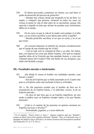 Allan Kardec
http://www.espiritismo.es FEE 195
358. El aborto provocado ¿constituye un crimen, sea cual fuere el
grado de desarrollo del proceso de gestación?
- Siempre hay crimen, desde que trasgredís la ley de Dios. La
madre, o cualquier otra persona, cometerá en todos los casos un
crimen al quitar la vida al niño antes de su nacimiento, porque ello
equivale a impedir al alma que afronte las pruebas cuyo instrumento
debía ser el cuerpo.
359. En los casos en que la vida de la madre corre peligro si el niño
nace, ¿es un crimen sacrificar a este último para salvar a aquélla?
- Resulta preferible sacrificar al ser que no existe y no al ser
que existe.
360. ¿Es racional dispensar al embrión las mismas consideraciones
que al cuerpo de una criatura que ha vivido?
- Ved en todo esto la voluntad de Dios y su obra. No tratéis,
pues, con ligereza las cosas que debéis respetar. ¿Por qué no respetar
aquellas obras de la Creación que han quedado truncas, a veces por
voluntad mismo del Creador? Ello está dentro de sus designios, que
nadie está llamado a juzgar.
III.- Facultades morales e intelectuales
361. ¿De dónde le vienen al hombre sus cualidades morales, sean
buenas o malas?
- Son las del Espíritu que se halla encarnado en él. Cuanto más
puro es el Espíritu, tanto más inclinado al bien es el hombre.
361 a. De ello parecería resultar que el hombre de bien sea la
encarnación de un Espíritu bueno, y el individuo vicioso, la de un
Espíritu malvado…
- Sí, pero di más bien que es un Espíritu imperfecto, de otro
modo se podría creer en Espíritus siempre malos, a los que llamáis
demonios.
362. ¿Cuál es el carácter de las personas en quienes encarnan los
Espíritus traviesos y frívolos?56
- Atolondrado, juguetón, y a veces malévolo.
56
En el original: “Esprits follets et légers”. Algunos traducen aquí por “duendes”,
porque en fracés Esprit follet significa asimismo “duende”. Pero, en el presente caso, el
agregado del adjetivo légers (frívolos) y la misma secuencia del tema parecen justificar
esta traducción. [N. de J. H. Pires.]
 