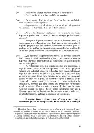 El Libro de los Espíritus
196
363. Los Espíritus ¿tienen pasiones ajenas a la humanidad?
- No. Si así fuese, vosotros también las tendríais.
364. ¿Es un mismo Espíritu el que da al hombre sus cualidades
morales y las de la inteligencia?
- Seguramente57
, es el mismo, y esto en virtud del grado que
ha alcanzado. El hombre no tiene en sí dos Espíritus.
365. ¿Por qué hombres muy inteligentes –lo que denota en ellos un
Espíritu superior- son a veces, al mismo tiempo, profundamente
viciosos?
- Porque el Espíritu encarnado no es lo bastante puro y el
hombre cede a la influencia de otros Espíritus que son peores aún. El
Espíritu progresa por una marcha ascendente insensible, pero su
adelanto no se verifica en forma simultánea en todos los sentidos. En
un período puede avanzar en conocimientos. En otro, en moralidad.
366. ¿Qué pensar de la opinión según la cual las diversas facultades
intelectuales y morales del hombre serían el producto de otros tantos
Espíritus diferentes encarnados en él, cada uno de los cuales poseería
una aptitud especial?
- Al reflexionar, se llega a la conclusión de que es absurda. El
Espíritu debe poseer todas las aptitudes. Para poder progresar
necesita una voluntad única. Si el hombre fuera una amalgama de
Espíritus, esa voluntad no existiría y no habría en él individualidad,
ya que a su muerte todos esos Espíritus serían como un montón de
pájaros volando de la jaula. El hombre se queja a menudo de no
comprender ciertas cosas, y es curioso ver cómo multiplica las
dificultades, mientras que tiene a mano una explicación enteramente
simple y natural. Una vez más es tomar el efecto por la causa.
Aquéllos creían en tantos dioses como fenómenos hay en el
Universo, pero entre ellos mismos las personas sensatas sólo veían
en tales fenómenos efectos cuya causa era un Dios único.
El mundo físico y el moral nos ofrecen a este respecto
numerosos puntos de comparación. Se ha creído en la multipli-
57
El original francés dice : « Assurément c'est le même, et cela en raison du degré
auquel il est parvenu. L'homme n'a pas deux Esprits en lui. » Assurément, equivale a
« asegurar », de ahí que el sentido literal es « Seguramente », Salvador Gentile (edición
de Mensaje Fraternal) utiliza el equivalente « Ciertamente ». Tal es el sentido afirmativo
y no dubitativo, que pudiera traslucirse de la traducción. [N. del copista.]
 