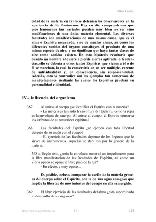 Allan Kardec
http://www.espiritismo.es FEE 197
cidad de la materia en tanto se detenían los observadores en la
apariencia de los fenómenos. Hoy en día, comprendemos que
esos fenómenos tan variados pueden muy bien no ser sino
modificaciones de una única materia elemental. Las diversas
facultades son manifestaciones de una misma causa, que es el
alma o Espíritu encarnado, y no de muchas almas, así como los
diferentes sonidos del órgano constituyen el producto de una
misma especie de aire, y no significan que haya tantas clases de
aire como sonidos existen. De esta hipótesis resultaría que
cuando un hombre adquiere o pierde ciertas aptitudes o tenden-
cias, ello se debería a otros tantos Espíritus que vienen a él o de
él se marchan, lo cual lo convertiría en un ser múltiple, carente
de individualidad y, en consecuencia, sin responsabilidad.
Además, esto se contradice con los ejemplos tan numerosos de
manifestaciones mediante las cuales los Espíritus prueban su
personalidad e identidad.
IV.- Influencia del organismo
367. Al unirse al cuerpo ¿se identifica el Espíritu con la materia?
- La materia es tan sólo la envoltura del Espíritu, como la ropa
es la envoltura del cuerpo. Al unirse al cuerpo, el Espíritu conserva
los atributos de su naturaleza espiritual.
368. Las facultades del Espíritu ¿se ejercen con toda libertad
después de su unión con el cuerpo?
- El ejercicio de las facultades depende de los órganos que le
sirven de instrumentos. Aquéllas se debilitan por lo grosero de la
materia.
368 a. Según esto, ¿sería la envoltura material un impedimento para
la libre manifestación de las facultades del Espíritu, así como un
vidrio opaco se opone al libre paso de la luz?
- En efecto, y muy opaco…
Es posible, incluso, comparar la acción de la materia grose-
ra del cuerpo sobre el Espíritu, con la de una agua cenagosa que
impide la libertad de movimientos del cuerpo en ella sumergido.
369. El libre ejercicio de las facultades del alma ¿está subordinado
al desarrollo de los órganos?
 
