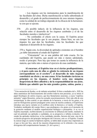 El Libro de los Espíritus
198
- Los órganos son los instrumentos para la manifestación de
las facultades del alma. Dicha manifestación se halla subordinada al
desarrollo y al grado de perfeccionamiento de esos mismos órganos,
como la calidad de un trabajo depende de la eficacia de la herramien-
ta con que se ejecuta.
370. ¿Es posible inducir, de la influencia de los órganos, una
relación entre el desarrollo de los órganos cerebrales y el de las
facultades morales e intelectivas?
- No confundáis el efecto con la causa. El Espíritu posee
siempre las facultades que le son propias. Ahora bien, no son los
órganos los que dan las facultades, sino las facultades las que
impulsan el desarrollo de los órganos.
370 a. Según esto, la diversidad de aptitudes existentes en el hombre
¿se debe únicamente al estado del Espíritu?
- “Únicamente” no es una palabra del todo exacta. En las
cualidades del Espíritu, que puede ser más o menos adelantado,
reside el principio. Pero hay que tomar en cuenta la influencia de la
materia, que traba más o menos el ejercicio de esas cualidades.
Al encarnar, el Espíritu trae en sí ciertas predisposiciones,
y si para cada una de ellas se admite la existencia de un órgano
correspondiente en el cerebro58
58
Esta anotación de Kardec, es de radiante actualidad. Si bien a mediados del s. XIX las
ideas anatómicas del funcionamiento del cerebro todavía eran precarias, ya se intuía el
papel fisiológico de ciertos órganos, que hoy llamaríamos neuronas, y cuyos “espíritus
animales” según Descartes, serían los actuales neurotransmisores. Pero más allá de esta
terminología, la idea central, es que además de la herencia, a través de los genes, a la
cual los biologicistas quieren propugnar como causa de nuestra conducta, el Espiritismo
introduce una nueva variante en el conflicto entre la herencia y el medio: el Espíritu.
Verdadero moldeador del cuerpo físico y que predispone a los genes en el momento de
la gestación mediante el modelo organizacional biológico o periespíritu. A su vez el
Espíritu encarnado, recibirá durante su crecimiento la influencia del medio, mediante la
cual irá puliendo sus aptitudes y cualidades, en su progresiva e infinita evolución. No
siendo las aptitudes intelectivas, ni las cualidades morales, factores del azar, sino de la
evolución progresiva del principio inteligente del Universo, esto es: el Espíritu. Cuando
la ciencia tenga en cuenta la hipótesis espírita, se habrá dado un paso muy importante en
el que es hoy por hoy, una de las mayores disquisiciones en lo referente a las causas
divergentes del comportamiento humano. [N. del copista.]
, el desarrollo de tales órganos
constituirá un efecto y no una causa. Si las facultades tuvieran su
principio en los órganos, el hombre sería una máquina
desprovista de libre albedrío y de la responsabilidad de sus actos.
Habría que admitir que los más grandes genios, sabios, poetas y
 