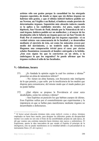 Allan Kardec
http://www.espiritismo.es FEE 199
artistas sólo son genios porque la casualidad les ha otorgado
órganos especiales, de donde se sigue que sin dichos órganos no
habrían sido genios, y que el último imbécil hubiera podido ser
un Newton, un Virgilio o un Rafael, si hubiera estado provisto de
determinados órganos. Suposición más absurda todavía cuando
se la aplica a las cualidades morales. Así pues, según esta
hipótesis, San Vicente de Paúl, dotado por la Naturaleza de tal o
cual órgano, hubiera podido ser un malhechor, y al mayor de los
desalmados sólo le faltaría un órgano para ser un San Vicente de
Paúl. Por el contrario, admitid que los órganos especiales –si en
verdad existen- son consecuencia de la facultad y se desarrollan
mediante el ejercicio de ésta, así como los músculos crecen por
medio del movimiento, y no tendréis nada de irracional.
Hagamos una comparación trivial para el caso: por ciertas
señales fisonómicas reconocéis al hombre entregado a la bebida.
¿Son esos signos los que lo convierten en un ebrio, o la
embriaguez la que los engendra? Se puede afirmar que los
órganos reciben el sello de las facultades.
V.- Idiotismo, locura
371. ¿Es fundada la opinión según la cual los cretinos e idiotas59
- No: tienen un alma humana, con frecuencia más inteligente
de lo que pensáis, y que sufre por la insuficiencia de los medios que
dispone para comunicarse, del mismo modo que el mudo padece por
no poder hablar.
poseerían un alma de naturaleza inferior?
372. ¿Qué objeto se propuso la Providencia al crear seres
desdichados, como los cretinos e idiotas?
- Son Espíritus en punición los que habitan cuerpos de idiotas.
Esos Espíritus sufren por el constreñimiento que experimentan y la
impotencia en que se hallan para manifestarse mediante órganos no
desarrollados o defectuosos.
59
Al lector actual chocarán términos tales como imbécil, cretino o idiota, términos
empleados no hasta hace mucho, para designar los diferentes grados de discapacidad
mental. Los cuales no son sino el fruto de las sensibilidades propias de cada época, de
ahí que veamos una continúa mutación hacia términos más suaves y eufemísticos. El
Espiritismo, aporta la idea innovadora de que siendo el Espíritu el principio de la
inteligencia, éste no puede manifestarse en su totalidad debido a la precariedad de su
instrumento físico. [N. del copista.]
 