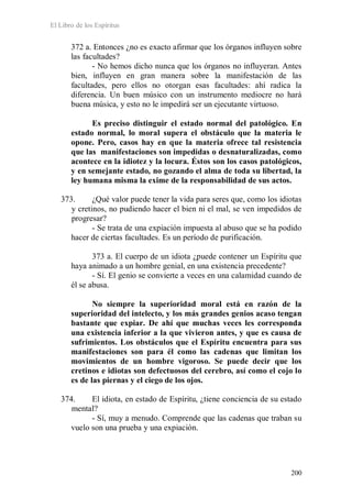 El Libro de los Espíritus
200
372 a. Entonces ¿no es exacto afirmar que los órganos influyen sobre
las facultades?
- No hemos dicho nunca que los órganos no influyeran. Antes
bien, influyen en gran manera sobre la manifestación de las
facultades, pero ellos no otorgan esas facultades: ahí radica la
diferencia. Un buen músico con un instrumento mediocre no hará
buena música, y esto no le impedirá ser un ejecutante virtuoso.
Es preciso distinguir el estado normal del patológico. En
estado normal, lo moral supera el obstáculo que la materia le
opone. Pero, casos hay en que la materia ofrece tal resistencia
que las manifestaciones son impedidas o desnaturalizadas, como
acontece en la idiotez y la locura. Éstos son los casos patológicos,
y en semejante estado, no gozando el alma de toda su libertad, la
ley humana misma la exime de la responsabilidad de sus actos.
373. ¿Qué valor puede tener la vida para seres que, como los idiotas
y cretinos, no pudiendo hacer el bien ni el mal, se ven impedidos de
progresar?
- Se trata de una expiación impuesta al abuso que se ha podido
hacer de ciertas facultades. Es un período de purificación.
373 a. El cuerpo de un idiota ¿puede contener un Espíritu que
haya animado a un hombre genial, en una existencia precedente?
- Sí. El genio se convierte a veces en una calamidad cuando de
él se abusa.
No siempre la superioridad moral está en razón de la
superioridad del intelecto, y los más grandes genios acaso tengan
bastante que expiar. De ahí que muchas veces les corresponda
una existencia inferior a la que vivieron antes, y que es causa de
sufrimientos. Los obstáculos que el Espíritu encuentra para sus
manifestaciones son para él como las cadenas que limitan los
movimientos de un hombre vigoroso. Se puede decir que los
cretinos e idiotas son defectuosos del cerebro, así como el cojo lo
es de las piernas y el ciego de los ojos.
374. El idiota, en estado de Espíritu, ¿tiene conciencia de su estado
mental?
- Sí, muy a menudo. Comprende que las cadenas que traban su
vuelo son una prueba y una expiación.
 