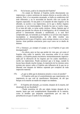Allan Kardec
http://www.espiritismo.es FEE 201
375. En la locura ¿cuál es la situación del Espíritu?
- En estado de libertad, el Espíritu recibe directamente sus
impresiones y ejerce asimismo de manera directa su acción sobre la
materia. Pero, si se encuentra encarnado, se halla en condiciones del
todo diferentes y en la necesidad de hacerlo sólo con ayuda de
órganos especiales. Si una parte o el conjunto de tales órganos se ha
alterado, su acción o sus impresiones, en lo que a dichos órganos
concierne, se ven interrumpidas. Si pierde los ojos se vuelve ciego.
Si se trata del oído, se torna sordo, etcétera. Ahora, figúrate que el
órgano que preside los efectos de la inteligencia y de la voluntad sea
parcial o enteramente afectado o modificado, y te será fácil
comprender que, no teniendo ya el Espíritu a su servicio sino órganos
incompletos o desnaturalizados, de ello debe resultar una
perturbación de la que el Espíritu –para consigo mismo y en su fuero
interno- tiene perfecta conciencia, pero cuyo curso no es dueño de
detener.
375 a. Entonces ¿es siempre el cuerpo y no el Espíritu el que está
desorganizado?
- En efecto, pero no hay que perder de vista que, así como el
Espíritu obra sobre la materia, ésta reacciona sobre él en cierta
medida, y el Espíritu puede encontrarse momentáneamente impresio-
nado por la alteración de los órganos por los cuales manifiesta y
recibe sus impresiones. Puede acontecer que a la larga, cuando la
locura haya durado mucho tiempo, la repetición de los mismos actos
termine por ejercer sobre el Espíritu una influencia de la que no es
liberado sino después de haberse separado por completo de toda
impresión material.
376. ¿A qué se debe que la demencia arrastre a veces al suicidio?
- El Espíritu sufre por el constreñimiento que experimenta y la
impotencia en que está de manifestarse libremente, de ahí que
busque en la muerte un medio de romper sus ataduras.
377. El Espíritu del alienado ¿se resiente, después de la muerte, del
desarreglo de sus facultades?
- Puede resentirse de ello por algún tiempo después de la
muerte, hasta que esté completamente desprendido de la materia,
como el hombre que despierta experimenta por un rato la
perturbación en que el sueño lo ha sumergido.
 