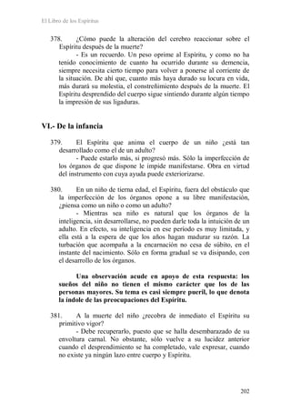 El Libro de los Espíritus
202
378. ¿Cómo puede la alteración del cerebro reaccionar sobre el
Espíritu después de la muerte?
- Es un recuerdo. Un peso oprime al Espíritu, y como no ha
tenido conocimiento de cuanto ha ocurrido durante su demencia,
siempre necesita cierto tiempo para volver a ponerse al corriente de
la situación. De ahí que, cuanto más haya durado su locura en vida,
más durará su molestia, el constreñimiento después de la muerte. El
Espíritu desprendido del cuerpo sigue sintiendo durante algún tiempo
la impresión de sus ligaduras.
VI.- De la infancia
379. El Espíritu que anima el cuerpo de un niño ¿está tan
desarrollado como el de un adulto?
- Puede estarlo más, si progresó más. Sólo la imperfección de
los órganos de que dispone le impide manifestarse. Obra en virtud
del instrumento con cuya ayuda puede exteriorizarse.
380. En un niño de tierna edad, el Espíritu, fuera del obstáculo que
la imperfección de los órganos opone a su libre manifestación,
¿piensa como un niño o como un adulto?
- Mientras sea niño es natural que los órganos de la
inteligencia, sin desarrollarse, no pueden darle toda la intuición de un
adulto. En efecto, su inteligencia en ese período es muy limitada, y
ella está a la espera de que los años hagan madurar su razón. La
turbación que acompaña a la encarnación no cesa de súbito, en el
instante del nacimiento. Sólo en forma gradual se va disipando, con
el desarrollo de los órganos.
Una observación acude en apoyo de esta respuesta: los
sueños del niño no tienen el mismo carácter que los de las
personas mayores. Su tema es casi siempre pueril, lo que denota
la índole de las preocupaciones del Espíritu.
381. A la muerte del niño ¿recobra de inmediato el Espíritu su
primitivo vigor?
- Debe recuperarlo, puesto que se halla desembarazado de su
envoltura carnal. No obstante, sólo vuelve a su lucidez anterior
cuando el desprendimiento se ha completado, vale expresar, cuando
no existe ya ningún lazo entre cuerpo y Espíritu.
 