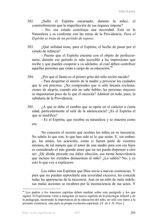 Allan Kardec
http://www.espiritismo.es FEE 203
382. ¿Sufre el Espíritu encarnado, durante la niñez, el
constreñimiento que la imperfección de sus órganos impone?
- No: ese estado constituye una necesidad. Está en la
Naturaleza y es conforme con las miras de la Providencia. Para el
Espíritu se trata de un período de reposo.
383. ¿Qué utilidad tiene, para el Espíritu, el hecho de pasar por el
estado de infancia?
- Puesto que el Espíritu encarna con el objeto de perfeccio-
narse, durante ese período es más accesible a las impresiones que
recibe y que pueden cooperar a su adelanto, al cual deben contribuir
aquellas personas que están a cargo de su educación.60
384. ¿Por qué el llanto es el primer grito del niño recién nacido?
- Para despertar el interés de la madre y provocar los cuidados
que le son precisos. ¿No comprendes que si sólo lanzara exclama-
ciones de alegría, cuando aún no sabe hablar, las personas mayores
se inquietarían poco de lo que él necesita? Admirar en todo, pues, la
sabiduría de la Providencia.
385. ¿A qué se debe el cambio que se opera en el carácter a cierta
edad, particularmente al salir de la adolescencia? ¿Es el Espíritu el
que se modifica?
- Es el Espíritu, que recobra su naturaleza y se muestra como
era.
No conocéis el secreto que ocultan los niños en su inocencia.
No sabéis lo que son, lo que han sido ni lo que serán. Y, sin embar-
go, los amáis, los acariciáis, como si fueran parte de vosotros
mismos, de tal manera que el amor de una madre para con sus hijos
es considerado el más grande amor que un ser pueda dispensar a otro
ser. ¿De dónde procede esa dulce afección, esa tierna benevolencia
que incluso los extraños demuestran al niño? ¿Lo sabéis? No; y es
esto lo que voy a explicaros.
Los niños son Espíritus que Dios envía a nuevas existencias. Y
para que no puedan reprocharle una severidad excesiva, les concede
todas las apariencias de la inocencia. Aun en un niño de mala índole,
sus malas acciones se recubren por la inconsciencia de sus actos. Y
60
Los padres y los maestros espíritas deben meditar sobre este parágrafo y los que
siguen. El Espiritismo viene a inaugurar un nuevo capítulo de la psicología infantil y de
la pedagogía, mostrando la importancia de la educación del niño, no sólo con miras a la
presente existencia, sino para su propia evolución espiritual. [N. de J. H. Pires.]
 