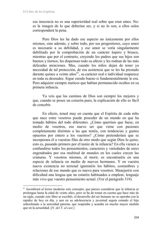 El Libro de los Espíritus
204
esa inocencia no es una superioridad real sobre que eran antes. No:
es la imagen de lo que deberían ser, y si no lo son, a ellos solos
corresponderá la pena.
Pero Dios les ha dado ese aspecto no únicamente por ellos
mismos, sino además, y sobre todo, por sus progenitores, cuyo amor
es necesario a su debilidad, y ese amor se vería singularmente
debilitado por la comprobación de un carácter áspero y brusco,
mientras que por el contrario, creyendo los padres que sus hijos son
buenos y tiernos, les dispensan todo su afecto y les rodean de las más
delicadas atenciones. Mas, cuando los niños dejan de tener ya
necesidad de tal protección, de esa asistencia que se les ha prestado
durante quince a veinte años61
, su carácter real e individual reaparece
en toda su desnudez. Sigue siendo bueno si fundamentalmente lo era.
Pero adquiere siempre matices que habían permanecido ocultos en su
primera infancia.
Ya veis que los caminos de Dios son siempre los mejores y
que, cuando se posee un corazón puro, la explicación de ello es fácil
de concebir.
En efecto, tened muy en cuenta que el Espíritu de cada niño
que nace entre vosotros puede proceder de un mundo en que ha
tomado hábitos del todo diferentes. ¿Cómo querríais que fuese, en
medio de vosotros, ese nuevo ser que viene con pasiones
completamente distintas a las que tenéis, con tendencias y gustos
opuestos por entero a los vuestros? ¿Cómo pretenderíais que se
incorporara él a vuestras filas de otro modo que según Dios lo quiso,
esto es, pasando primero por el tamiz de la infancia? En ella vienen a
confundirse todos los pensamientos, caracteres y variedades de seres
engendrados por esa multitud de mundos en los cuales crecen las
criaturas. Y vosotros mismos, al morir, os encontraréis en una
especie de infancia en medio de nuevos hermanos. Y en vuestra
nueva existencia no terrenal ignoraréis los hábitos, costumbres y
relaciones de ese mundo que es nuevo para vosotros. Manejaréis con
dificultad una lengua que no estaréis habituados a emplear, lenguaje
más vivo que vuestro pensamiento actual. (Ver el parágrafo 319).
61
Asombrará al lector moderno este concepto, que parece considerar que la infancia se
prolongue hasta la edad de veinte años, pero se ha de tomar en cuenta que hace más de
un siglo, cuando este libro se escribió, el desarrollo del ser humano no se operaba con la
rapidez de hoy en día, y aun en su adolescencia y juventud seguía estando el hijo
subordinado a la autoridad paterna, que respetaba y acataba en mucho mayor medida
que en la actualidad. [N. del T. al cast.]
 