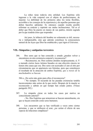 Allan Kardec
http://www.espiritismo.es FEE 205
La niñez tiene todavía otra utilidad. Los Espíritus sólo
ingresan a la vida corporal con el objeto de perfeccionarse, de
mejorar. La debilidad de los primeros años los torna flexibles,
accesibles a los consejos de la experiencia y de aquellas personas que
deben hacerlos adelantar. Es entonces cuando resulta posible
reformar su carácter y reprimir sus malas inclinaciones. Tal es el
deber que Dios ha puesto en manos de sus padres, misión sagrada
por la que tendrán éstos que responder.
Así pues, la infancia del hombre no solamente es útil, necesa-
ria e indispensable, sino que además constituye la consecuencia
natural de las leyes que Dios ha establecido y que rigen el Universo.
VII.- Simpatías y antipatías terrestres
386. Dos seres que se han conocido y amado ¿pueden volver a
encontrarse en otra existencia corporal y reconocerse?
- Reconocerse, no. Pero sentirse atraídos recíprocamente, sí. Y
a menudo ciertos lazos íntimos basados en una afección sincera no
tienen otra causa que esa. Dos seres son acercados el uno al otro por
circunstancias que en apariencia son fortuitas, pero que constituyen
el resultado de la atracción de ambos Espíritus, que a través de la
muchedumbre se buscan.
386 a. ¿No sería más grato para ellos el reconocerse?
- No siempre. El recuerdo de las pasadas existencias tendría
inconvenientes más serios de lo que creéis. Después de la muerte se
reconocerán y sabrán en qué tiempo han estado juntos. (Véase
parágrafo 392.)
387. La simpatía ¿tiene en todos los casos por motivo un
conocimiento anterior?
- No. Dos Espíritus que armonizan se buscan naturalmente, sin
que se hayan conocido como seres humanos.
388. Los encuentros que se han verificado a veces entre ciertas
personas, y que se atribuyen al azar, ¿no serían el efecto de una
especie de relaciones simpáticas?
 