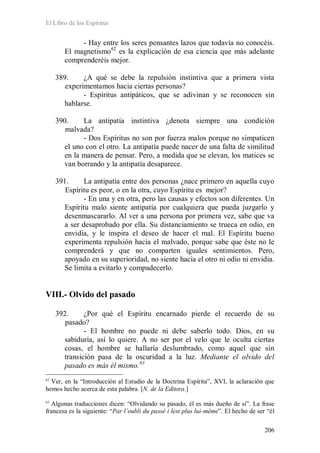 El Libro de los Espíritus
206
- Hay entre los seres pensantes lazos que todavía no conocéis.
El magnetismo62
es la explicación de esa ciencia que más adelante
comprenderéis mejor.
389. ¿A qué se debe la repulsión instintiva que a primera vista
experimentamos hacia ciertas personas?
- Espíritus antipáticos, que se adivinan y se reconocen sin
hablarse.
390. La antipatía instintiva ¿denota siempre una condición
malvada?
- Dos Espíritus no son por fuerza malos porque no simpaticen
el uno con el otro. La antipatía puede nacer de una falta de similitud
en la manera de pensar. Pero, a medida que se elevan, los matices se
van borrando y la antipatía desaparece.
391. La antipatía entre dos personas ¿nace primero en aquella cuyo
Espíritu es peor, o en la otra, cuyo Espíritu es mejor?
- En una y en otra, pero las causas y efectos son diferentes. Un
Espíritu malo siente antipatía por cualquiera que pueda juzgarlo y
desenmascararlo. Al ver a una persona por primera vez, sabe que va
a ser desaprobado por ella. Su distanciamiento se trueca en odio, en
envidia, y le inspira el deseo de hacer el mal. El Espíritu bueno
experimenta repulsión hacia el malvado, porque sabe que éste no le
comprenderá y que no comparten iguales sentimientos. Pero,
apoyado en su superioridad, no siente hacia el otro ni odio ni envidia.
Se limita a evitarlo y compadecerlo.
VIII.- Olvido del pasado
392. ¿Por qué el Espíritu encarnado pierde el recuerdo de su
pasado?
- El hombre no puede ni debe saberlo todo. Dios, en su
sabiduría, así lo quiere. A no ser por el velo que le oculta ciertas
cosas, el hombre se hallaría deslumbrado, como aquel que sin
transición pasa de la oscuridad a la luz. Mediante el olvido del
pasado es más él mismo.63
62
Ver, en la “Introducción al Estudio de la Doctrina Espírita”, XVI, la aclaración que
hemos hecho acerca de esta palabra. [N. de la Editora.]
63
Algunas traducciones dicen: “Olvidando su pasado, él es más dueño de sí”. La frase
francesa es la siguiente: “Par l´oubli du passé i lest plus lui-même”. El hecho de ser “él
 