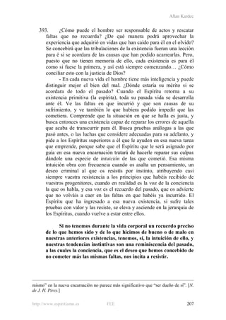 Allan Kardec
http://www.espiritismo.es FEE 207
393. ¿Cómo puede el hombre ser responsable de actos y rescatar
faltas que no recuerda? ¿De qué manera podrá aprovechar la
experiencia que adquirió en vidas que han caído para él en el olvido?
Se concebirá que las tribulaciones de la existencia fueran una lección
para é si se acordara de las causas que han podido acarrearlas. Pero,
puesto que no tienen memoria de ello, cada existencia es para él
como si fuese la primera, y así está siempre comenzando… ¿Cómo
conciliar esto con la justicia de Dios?
- En cada nueva vida el hombre tiene más inteligencia y puede
distinguir mejor el bien del mal. ¿Dónde estaría su mérito si se
acordara de todo el pasado? Cuando el Espíritu retorna a su
existencia primitiva (la espírita), toda su pasada vida se desarrolla
ante él. Ve las faltas en que incurrió y que son causas de su
sufrimiento, y ve también lo que hubiera podido impedir que las
cometiera. Comprende que la situación en que se halla es justa, y
busca entonces una existencia capaz de reparar los errores de aquella
que acaba de transcurrir para él. Busca pruebas análogas a las que
pasó antes, o las luchas que considere adecuadas para su adelanto, y
pide a los Espíritus superiores a él que le ayuden en esa nueva tarea
que emprende, porque sabe que el Espíritu que le será asignado por
guía en esa nueva encarnación tratará de hacerle reparar sus culpas
dándole una especie de intuición de las que cometió. Esa misma
intuición obra con frecuencia cuando os asalta un pensamiento, un
deseo criminal al que os resistís por instinto, atribuyendo casi
siempre vuestra resistencia a los principios que habéis recibido de
vuestros progenitores, cuando en realidad es la voz de la conciencia
la que os habla, y esa voz es el recuerdo del pasado, que os advierte
que no volváis a caer en las faltas en que habéis ya incurrido. El
Espíritu que ha ingresado a esa nueva existencia, si sufre tales
pruebas con valor y las resiste, se eleva y asciende en la jerarquía de
los Espíritus, cuando vuelve a estar entre ellos.
Si no tenemos durante la vida corporal un recuerdo preciso
de lo que hemos sido y de lo que hicimos de bueno o de malo en
nuestras anteriores existencias, tenemos, sí, la intuición de ello, y
nuestras tendencias instintivas son una reminiscencia del pasado,
a las cuales la conciencia, que es el deseo que hemos concebido de
no cometer más las mismas faltas, nos incita a resistir.
mismo” en la nueva encarnación no parece más significativo que “ser dueño de sí”. [N.
de J. H. Pires.]
 