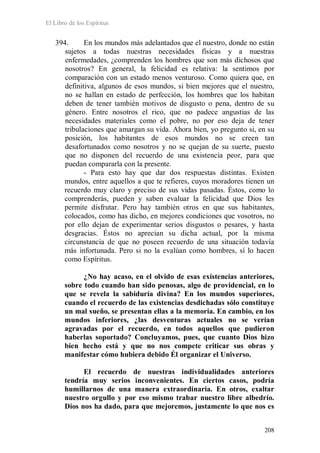 El Libro de los Espíritus
208
394. En los mundos más adelantados que el nuestro, donde no están
sujetos a todas nuestras necesidades físicas y a nuestras
enfermedades, ¿comprenden los hombres que son más dichosos que
nosotros? En general, la felicidad es relativa: la sentimos por
comparación con un estado menos venturoso. Como quiera que, en
definitiva, algunos de esos mundos, si bien mejores que el nuestro,
no se hallan en estado de perfección, los hombres que los habitan
deben de tener también motivos de disgusto o pena, dentro de su
género. Entre nosotros el rico, que no padece angustias de las
necesidades materiales como el pobre, no por eso deja de tener
tribulaciones que amargan su vida. Ahora bien, yo pregunto si, en su
posición, los habitantes de esos mundos no se creen tan
desafortunados como nosotros y no se quejan de su suerte, puesto
que no disponen del recuerdo de una existencia peor, para que
puedan compararla con la presente.
- Para esto hay que dar dos respuestas distintas. Existen
mundos, entre aquellos a que te refieres, cuyos moradores tienen un
recuerdo muy claro y preciso de sus vidas pasadas. Éstos, como lo
comprenderás, pueden y saben evaluar la felicidad que Dios les
permite disfrutar. Pero hay también otros en que sus habitantes,
colocados, como has dicho, en mejores condiciones que vosotros, no
por ello dejan de experimentar serios disgustos o pesares, y hasta
desgracias. Éstos no aprecian su dicha actual, por la misma
circunstancia de que no poseen recuerdo de una situación todavía
más infortunada. Pero si no la evalúan como hombres, sí lo hacen
como Espíritus.
¿No hay acaso, en el olvido de esas existencias anteriores,
sobre todo cuando han sido penosas, algo de providencial, en lo
que se revela la sabiduría divina? En los mundos superiores,
cuando el recuerdo de las existencias desdichadas sólo constituye
un mal sueño, se presentan ellas a la memoria. En cambio, en los
mundos inferiores, ¿las desventuras actuales no se verían
agravadas por el recuerdo, en todos aquellos que pudieron
haberlas soportado? Concluyamos, pues, que cuanto Dios hizo
bien hecho está y que no nos compete criticar sus obras y
manifestar cómo hubiera debido Él organizar el Universo.
El recuerdo de nuestras individualidades anteriores
tendría muy serios inconvenientes. En ciertos casos, podría
humillarnos de una manera extraordinaria. En otros, exaltar
nuestro orgullo y por eso mismo trabar nuestro libre albedrío.
Dios nos ha dado, para que mejoremos, justamente lo que nos es
 