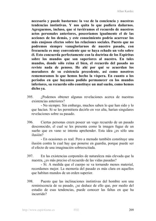 Allan Kardec
http://www.espiritismo.es FEE 209
necesario y puede bastarnos: la voz de la conciencia y nuestras
tendencias instintivas. Y nos quita lo que pudiera dañarnos.
Agreguemos, incluso, que si tuviéramos el recuerdo de nuestros
actos personales anteriores, poseeríamos igualmente el de las
acciones de los demás, y este conocimiento podría acarrear los
más enojosos efectos sobre las relaciones sociales. Puesto que no
podremos siempre vanagloriarnos de nuestro pasado, con
frecuencia es muy conveniente que se haya echado un velo sobre
él. Esto concuerda perfectamente con la doctrina de los Espíritus
sobre los mundos que son superiores al nuestro. En tales
mundos, donde sólo reina el bien, el recuerdo del pasado no
reviste nada de penoso. He ahí por qué se acuerdan los
moradores de su existencia precedente, así como nosotros
rememoramos lo que hemos hecho la víspera. En cuanto a los
períodos en que hayamos podido permanecer en los mundos
inferiores, su recuerdo sólo constituye un mal sueño, como hemos
dicho ya.
395. ¿Podemos obtener algunas revelaciones acerca de nuestras
existencias anteriores?
- No siempre. Sin embargo, muchos saben lo que han sido y lo
que hacían. Si se les permitiera decirlo en voz alta, harían singulares
revelaciones sobre su pasado.
396. Ciertas personas creen poseer un vago recuerdo de un pasado
desconocido, el cual se les presenta como la imagen fugaz de un
sueño que en vano se intenta aprehender. Esta idea ¿es sólo una
ilusión?
- En ocasiones es real. Pero a menudo también constituye una
ilusión contra la cual hay que ponerse en guardia, porque puede ser
el efecto de una imaginación sobreexcitada.
397. En las existencias corporales de naturaleza más elevada que la
nuestra, ¿es más preciso el recuerdo de las vidas pasadas?
- Sí. A medida que el cuerpo se va tornando menos material,
recordamos mejor. La memoria del pasado es más clara en aquellos
que habitan mundos de un orden superior.
398. Puesto que las inclinaciones instintivas del hombre son una
reminiscencia de su pasado, ¿se deduce de ello que, por medio del
estudio de esas tendencias, puede conocer las faltas en que ha
incurrido?
 