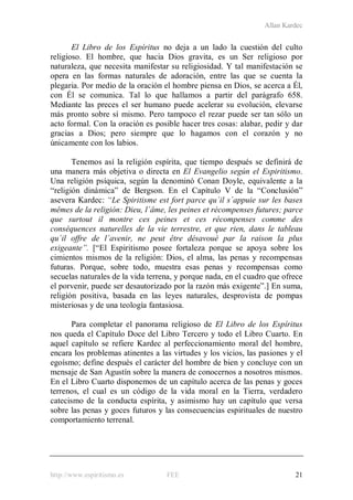 Allan Kardec
http://www.espiritismo.es FEE 21
El Libro de los Espíritus no deja a un lado la cuestión del culto
religioso. El hombre, que hacia Dios gravita, es un Ser religioso por
naturaleza, que necesita manifestar su religiosidad. Y tal manifestación se
opera en las formas naturales de adoración, entre las que se cuenta la
plegaria. Por medio de la oración el hombre piensa en Dios, se acerca a Él,
con Él se comunica. Tal lo que hallamos a partir del parágrafo 658.
Mediante las preces el ser humano puede acelerar su evolución, elevarse
más pronto sobre sí mismo. Pero tampoco el rezar puede ser tan sólo un
acto formal. Con la oración es posible hacer tres cosas: alabar, pedir y dar
gracias a Dios; pero siempre que lo hagamos con el corazón y no
únicamente con los labios.
Tenemos así la religión espírita, que tiempo después se definirá de
una manera más objetiva o directa en El Evangelio según el Espiritismo.
Una religión psíquica, según la denominó Conan Doyle, equivalente a la
“religión dinámica” de Bergson. En el Capítulo V de la “Conclusión”
asevera Kardec: “Le Spiritisme est fort parce qu´il s´appuie sur les bases
mêmes de la religión: Dieu, l´âme, les peines et récompenses futures; parce
que surtout il montre ces peines et ces récompenses comme des
conséquences naturelles de la vie terrestre, et que rien, dans le tableau
qu´il offre de l´avenir, ne peut être désavoué par la raison la plus
exigeante”. [“El Espiritismo posee fortaleza porque se apoya sobre los
cimientos mismos de la religión: Dios, el alma, las penas y recompensas
futuras. Porque, sobre todo, muestra esas penas y recompensas como
secuelas naturales de la vida terrena, y porque nada, en el cuadro que ofrece
el porvenir, puede ser desautorizado por la razón más exigente”.] En suma,
religión positiva, basada en las leyes naturales, desprovista de pompas
misteriosas y de una teología fantasiosa.
Para completar el panorama religioso de El Libro de los Espíritus
nos queda el Capítulo Doce del Libro Tercero y todo el Libro Cuarto. En
aquel capítulo se refiere Kardec al perfeccionamiento moral del hombre,
encara los problemas atinentes a las virtudes y los vicios, las pasiones y el
egoísmo; define después el carácter del hombre de bien y concluye con un
mensaje de San Agustín sobre la manera de conocernos a nosotros mismos.
En el Libro Cuarto disponemos de un capítulo acerca de las penas y goces
terrenos, el cual es un código de la vida moral en la Tierra, verdadero
catecismo de la conducta espírita, y asimismo hay un capítulo que versa
sobre las penas y goces futuros y las consecuencias espirituales de nuestro
comportamiento terrenal.
 