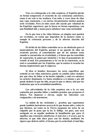 Allan Kardec
http://www.espiritismo.es FEE 211
Una vez reintegrado a la vida corpórea, el Espíritu pierde
en forma temporaria el recuerdo de sus existencias anteriores,
como si un velo se las ocultara. Con todo, a veces tiene de ellas
una vaga conciencia, y en ciertas circunstancias incluso pueden
serle reveladas. Pero en tales casos ello sucede por voluntad de
los Espíritus superiores, que lo hacen en forma espontánea, con
una finalidad útil, y nunca para satisfacer una vana curiosidad.
En lo que toca a las vidas futuras, en ningún caso pueden
ser reveladas, en razón que dependen de la manera como se
cumple la existencia presente y de la ulterior elección del
Espíritu.
El olvido de las faltas cometidas no es un obstáculo para el
mejoramiento del Espíritu, porque si no guarda de ellas un
recuerdo preciso, el conocimiento que de las mismas tenía
cuando se encontraba en erraticidad, y el deseo que ha concebido
de repararlas, lo guían por intuición y le dan el pensamiento de
resistir al mal. Ese pensamiento es la voz de la conciencia, en la
cual es secundado por los Espíritus, que lo asisten si escucha las
buenas inspiraciones que le sugieren.
Si bien el hombre desconoce los actos específicos que
cometió en sus vidas anteriores, puede en cambio saber siempre
por qué clase de faltas se ha hecho culpable y cuál era entonces
su carácter dominante. Le basta estudiarse a sí mismo y por allí
puede deducir lo que ha sido, no por lo que es ahora, sino por las
tendencias que en la actualidad manifiesta.
Las adversidades de la vida corpórea son a la vez una
expiación por pasadas faltas y también pruebas que preparan el
futuro. Nos depuran y elevan, según las toleremos con
resignación y sin murmurar.
La índole de las vicisitudes y pruebas que soportamos
puede también instruirnos acerca de lo que hemos sido y sobre lo
que hicimos, así como en la Tierra juzgamos los actos de un
culpable por la pena que la ley le inflige. Así pues, uno será
castigado en su orgullo mediante la humillación que para él
significa una existencia subalterna; el mal rico y el avaro, por la
miseria; el que sido duro para con los demás, mediante los
rigores que deberá sufrir; el tirano, por la esclavitud; el mal hijo,
 