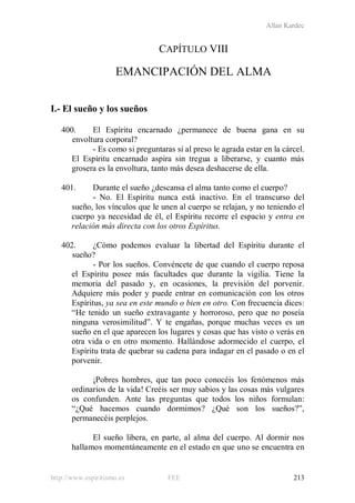 Allan Kardec
http://www.espiritismo.es FEE 213
CAPÍTULO VIII
EMANCIPACIÓN DEL ALMA
I.- El sueño y los sueños
400. El Espíritu encarnado ¿permanece de buena gana en su
envoltura corporal?
- Es como si preguntaras si al preso le agrada estar en la cárcel.
El Espíritu encarnado aspira sin tregua a liberarse, y cuanto más
grosera es la envoltura, tanto más desea deshacerse de ella.
401. Durante el sueño ¿descansa el alma tanto como el cuerpo?
- No. El Espíritu nunca está inactivo. En el transcurso del
sueño, los vínculos que le unen al cuerpo se relajan, y no teniendo el
cuerpo ya necesidad de él, el Espíritu recorre el espacio y entra en
relación más directa con los otros Espíritus.
402. ¿Cómo podemos evaluar la libertad del Espíritu durante el
sueño?
- Por los sueños. Convéncete de que cuando el cuerpo reposa
el Espíritu posee más facultades que durante la vigilia. Tiene la
memoria del pasado y, en ocasiones, la previsión del porvenir.
Adquiere más poder y puede entrar en comunicación con los otros
Espíritus, ya sea en este mundo o bien en otro. Con frecuencia dices:
“He tenido un sueño extravagante y horroroso, pero que no poseía
ninguna verosimilitud”. Y te engañas, porque muchas veces es un
sueño en el que aparecen los lugares y cosas que has visto o verás en
otra vida o en otro momento. Hallándose adormecido el cuerpo, el
Espíritu trata de quebrar su cadena para indagar en el pasado o en el
porvenir.
¡Pobres hombres, que tan poco conocéis los fenómenos más
ordinarios de la vida! Creéis ser muy sabios y las cosas más vulgares
os confunden. Ante las preguntas que todos los niños formulan:
“¿Qué hacemos cuando dormimos? ¿Qué son los sueños?”,
permanecéis perplejos.
El sueño libera, en parte, al alma del cuerpo. Al dormir nos
hallamos momentáneamente en el estado en que uno se encuentra en
 