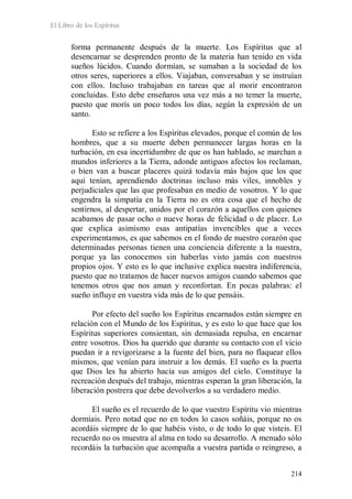 El Libro de los Espíritus
214
forma permanente después de la muerte. Los Espíritus que al
desencarnar se desprenden pronto de la materia han tenido en vida
sueños lúcidos. Cuando dormían, se sumaban a la sociedad de los
otros seres, superiores a ellos. Viajaban, conversaban y se instruían
con ellos. Incluso trabajaban en tareas que al morir encontraron
concluidas. Esto debe enseñaros una vez más a no temer la muerte,
puesto que morís un poco todos los días, según la expresión de un
santo.
Esto se refiere a los Espíritus elevados, porque el común de los
hombres, que a su muerte deben permanecer largas horas en la
turbación, en esa incertidumbre de que os han hablado, se marchan a
mundos inferiores a la Tierra, adonde antiguos afectos los reclaman,
o bien van a buscar placeres quizá todavía más bajos que los que
aquí tenían, aprendiendo doctrinas incluso más viles, innobles y
perjudiciales que las que profesaban en medio de vosotros. Y lo que
engendra la simpatía en la Tierra no es otra cosa que el hecho de
sentirnos, al despertar, unidos por el corazón a aquellos con quienes
acabamos de pasar ocho o nueve horas de felicidad o de placer. Lo
que explica asimismo esas antipatías invencibles que a veces
experimentamos, es que sabemos en el fondo de nuestro corazón que
determinadas personas tienen una conciencia diferente a la nuestra,
porque ya las conocemos sin haberlas visto jamás con nuestros
propios ojos. Y esto es lo que inclusive explica nuestra indiferencia,
puesto que no tratamos de hacer nuevos amigos cuando sabemos que
tenemos otros que nos aman y reconfortan. En pocas palabras: el
sueño influye en vuestra vida más de lo que pensáis.
Por efecto del sueño los Espíritus encarnados están siempre en
relación con el Mundo de los Espíritus, y es esto lo que hace que los
Espíritus superiores consientan, sin demasiada repulsa, en encarnar
entre vosotros. Dios ha querido que durante su contacto con el vicio
puedan ir a revigorizarse a la fuente del bien, para no flaquear ellos
mismos, que venían para instruir a los demás. El sueño es la puerta
que Dios les ha abierto hacia sus amigos del cielo. Constituye la
recreación después del trabajo, mientras esperan la gran liberación, la
liberación postrera que debe devolverlos a su verdadero medio.
El sueño es el recuerdo de lo que vuestro Espíritu vio mientras
dormíais. Pero notad que no en todos lo casos soñáis, porque no os
acordáis siempre de lo que habéis visto, o de todo lo que visteis. El
recuerdo no os muestra al alma en todo su desarrollo. A menudo sólo
recordáis la turbación que acompaña a vuestra partida o reingreso, a
 