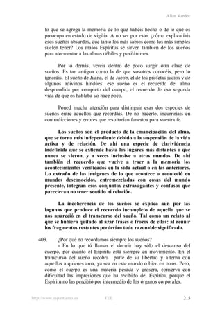 Allan Kardec
http://www.espiritismo.es FEE 215
lo que se agrega la memoria de lo que habéis hecho o de lo que os
preocupa en estado de vigilia. A no ser por esto, ¿cómo explicaríais
esos sueños absurdos, que tanto los más sabios como los más simples
suelen tener? Los malos Espíritus se sirven también de los sueños
para atormentar a las almas débiles y pusilánimes.
Por lo demás, veréis dentro de poco surgir otra clase de
sueños. Es tan antigua como la de que vosotros conocéis, pero lo
ignoráis. El sueño de Juana, el de Jacob, el de los profetas judíos y de
algunos adivinos hindúes: ese sueño es el recuerdo del alma
desprendida por completo del cuerpo, el recuerdo de esa segunda
vida de que os hablaba yo hace poco.
Poned mucha atención para distinguir esas dos especies de
sueños entre aquellos que recordáis. De no hacerlo, incurriríais en
contradicciones y errores que resultarían funestos para vuestra fe.
Los sueños son el producto de la emancipación del alma,
que se torna más independiente debido a la suspensión de la vida
activa y de relación. De ahí una especie de clarividencia
indefinida que se extiende hasta los lugares más distantes o que
nunca se vieron, y a veces inclusive a otros mundos. De ahí
también el recuerdo que vuelve a traer a la memoria los
acontecimientos verificados en la vida actual o en las anteriores.
Lo extraño de las imágenes de lo que acontece o aconteció en
mundos desconocidos, entremezcladas con cosas del mundo
presente, integran esos conjuntos extravagantes y confusos que
parecieran no tener sentido ni relación.
La incoherencia de los sueños se explica aun por las
lagunas que produce el recuerdo incompleto de aquello que se
nos apareció en el transcurso del sueño. Tal como un relato al
que se hubiera quitado al azar frases o trozos de ellas: al reunir
los fragmentos restantes perderían todo razonable significado.
403. ¿Por qué no recordamos siempre los sueños?
- En lo que tú llamas el dormir hay sólo el descanso del
cuerpo, por cuanto el Espíritu está siempre en movimiento. En el
transcurso del sueño recobra parte de su libertad y alterna con
aquellos a quienes ama, ya sea en este mundo o bien en otros. Pero,
como el cuerpo es una materia pesada y grosera, conserva con
dificultad las impresiones que ha recibido del Espíritu, porque el
Espíritu no las percibió por intermedio de los órganos corporales.
 