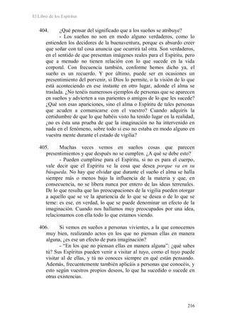 El Libro de los Espíritus
216
404. ¿Qué pensar del significado que a los sueños se atribuye?
- Los sueños no son en modo alguno verdaderos, como lo
entienden los decidores de la buenaventura, porque es absurdo creer
que soñar con tal cosa anuncia que ocurrirá tal otra. Son verdaderos,
en el sentido de que presentan imágenes reales para el Espíritu, pero
que a menudo no tienen relación con lo que sucede en la vida
corporal. Con frecuencia también, conforme hemos dicho ya, el
sueño es un recuerdo. Y por último, puede ser en ocasiones un
presentimiento del porvenir, si Dios lo permite, o la visión de lo que
está aconteciendo en ese instante en otro lugar, adonde el alma se
traslada. ¿No tenéis numerosos ejemplos de personas que se aparecen
en sueños y advierten a sus parientes o amigos de lo que les sucede?
¿Qué son esas apariciones, sino el alma o Espíritu de tales personas
que acuden a comunicarse con el vuestro? Cuando adquirís la
certidumbre de que lo que habéis visto ha tenido lugar en la realidad,
¿no es ésta una prueba de que la imaginación no ha intervenido en
nada en el fenómeno, sobre todo si eso no estaba en modo alguno en
vuestra mente durante el estado de vigilia?
405. Muchas veces vemos en sueños cosas que parecen
presentimientos y que después no se cumplen. ¿A qué se debe esto?
- Pueden cumplirse para el Espíritu, si no es para el cuerpo,
vale decir que el Espíritu ve la cosa que desea porque va en su
búsqueda. No hay que olvidar que durante el sueño el alma se halla
siempre más o menos bajo la influencia de la materia y que, en
consecuencia, no se libera nunca por entero de las ideas terrenales.
De lo que resulta que las preocupaciones de la vigilia pueden otorgar
a aquello que se ve la apariencia de lo que se desea o de lo que se
teme: es ese, en verdad, lo que se puede denominar un efecto de la
imaginación. Cuando nos hallamos muy preocupados por una idea,
relacionamos con ella todo lo que estamos viendo.
406. Si vemos en sueños a personas vivientes, a la que conocemos
muy bien, realizando actos en los que no piensan ellas en manera
alguna, ¿es ese un efecto de pura imaginación?
- “En los que no piensan ellas en manera alguna”: ¿qué sabes
tú? Sus Espíritus pueden venir a visitar al tuyo, como el tuyo puede
visitar al de ellas, y tú no conoces siempre en qué están pensando.
Además, frecuentemente también aplicáis a personas que conocéis, y
esto según vuestros propios deseos, lo que ha sucedido o sucede en
otras existencias.
 