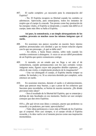 Allan Kardec
http://www.espiritismo.es FEE 217
407. El sueño completo ¿es necesario para la emancipación del
Espíritu?
- No. El Espíritu recupera su libertad cuando los sentidos se
adormecen. Aprovecha, para emanciparse, todos los instantes de
respiro que el cuerpo le concede. Tan pronto como hay postración de
las energías vitales, el Espíritu se desprende, y cuanto más débil es el
cuerpo, tanto más libre se halla el Espíritu.
Así pues, la somnolencia, o un simple aletargamiento de los
sentidos, presenta en muchos casos las mismas imágenes que el
sueño.
408. En ocasiones nos parece escuchar en nuestro fuero interno
palabras pronunciadas con claridad y que no tienen relación alguna
con lo que nos preocupa. ¿A qué se debe esto?
- En efecto, y hasta frases enteras, sobre todo cuando los
sentidos comienzan a aletargarse. A veces es un eco débil procedente
de un Espíritu que quiere comunicarse contigo.
409. A menudo, en un estado que no llega a ser aún el de
somnolencia, cuando permanecemos con los ojos cerrados vemos
imágenes netas, figuras cuyos más pequeños detalles captamos. ¿Es
efecto de una visión, o simplemente producto de la imaginación?
- Una vez aletargado el cuerpo, el Espíritu intenta romper su
cadena. Se traslada y ve. Si se estuviera dormido por completo, sería
entonces un sueño.
410. En ocasiones tenemos, durante el sueño o el adormecimiento,
ideas que parecen muy buenas, y que a pesar de los esfuerzos que
hacemos para recordarlas, se borran de nuestra memoria. ¿De dónde
provienen tales ideas?
- Son el resultado de la libertad del Espíritu, que se emancipa y
disfruta de más facultades en ese momento. Suelen ser casi siempre
consejos que dan otros Espíritus.
410 a. ¿De qué sirven esas ideas y consejos, puesto que perdemos su
recuerdo y no podemos, por tanto, aprovecharlos?
- Tales ideas pertenecen a veces más al Mundo de los Espíritus
que al corporal. Pero casi siempre, si el cuerpo olvida el Espíritu
recuerda, y la idea vuelve en el instante preciso como una inspiración
momentánea.
 
