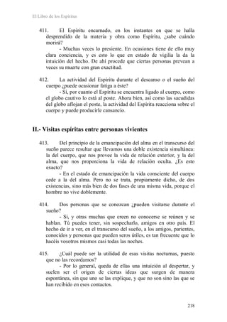 El Libro de los Espíritus
218
411. El Espíritu encarnado, en los instantes en que se halla
desprendido de la materia y obra como Espíritu, ¿sabe cuándo
morirá?
- Muchas veces lo presiente. En ocasiones tiene de ello muy
clara conciencia, y es esto lo que en estado de vigilia la da la
intuición del hecho. De ahí procede que ciertas personas prevean a
veces su muerte con gran exactitud.
412. La actividad del Espíritu durante el descanso o el sueño del
cuerpo ¿puede ocasionar fatiga a éste?
- Sí, por cuanto el Espíritu se encuentra ligado al cuerpo, como
el globo cautivo lo está al poste. Ahora bien, así como las sacudidas
del globo aflojan el poste, la actividad del Espíritu reacciona sobre el
cuerpo y puede producirle cansancio.
II.- Visitas espíritas entre personas vivientes
413. Del principio de la emancipación del alma en el transcurso del
sueño parece resultar que llevamos una doble existencia simultánea:
la del cuerpo, que nos provee la vida de relación exterior, y la del
alma, que nos proporciona la vida de relación oculta. ¿Es esto
exacto?
- En el estado de emancipación la vida consciente del cuerpo
cede a la del alma. Pero no se trata, propiamente dicho, de dos
existencias, sino más bien de dos fases de una misma vida, porque el
hombre no vive doblemente.
414. Dos personas que se conozcan ¿pueden visitarse durante el
sueño?
- Sí, y otras muchas que creen no conocerse se reúnen y se
hablan. Tú puedes tener, sin sospecharlo, amigos en otro país. El
hecho de ir a ver, en el transcurso del sueño, a los amigos, parientes,
conocidos y personas que pueden seros útiles, es tan frecuente que lo
hacéis vosotros mismos casi todas las noches.
415. ¿Cuál puede ser la utilidad de esas visitas nocturnas, puesto
que no las recordamos?
- Por lo general, queda de ellas una intuición al despertar, y
suelen ser el origen de ciertas ideas que surgen de manera
espontánea, sin que uno se las explique, y que no son sino las que se
han recibido en esos contactos.
 