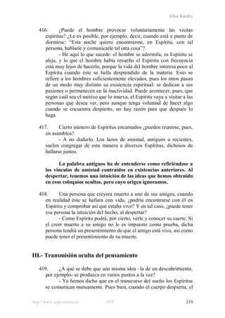 Allan Kardec
http://www.espiritismo.es FEE 219
416. ¿Puede el hombre provocar voluntariamente las visitas
espíritas? ¿Le es posible, por ejemplo, decir, cuando está a punto de
dormirse: “Esta noche quiero encontrarme, en Espíritu, con tal
persona, hablarle y comunicarle tal otra cosa”?
- He aquí lo que sucede: el hombre se adormila, su Espíritu se
aleja, y lo que el hombre había resuelto el Espíritu con frecuencia
está muy lejos de hacerlo, porque la vida del hombre interesa poco al
Espíritu cuando éste se halla desprendido de la materia. Esto se
refiere a los hombres suficientemente elevados, pues los otros pasan
de un modo muy distinto su existencia espiritual: se dedican a sus
pasiones o permanecen en la inactividad. Puede acontecer, pues, que
según cuál sea el motivo que lo mueva, el Espíritu vaya a visitar a las
personas que desea ver, pero aunque tenga voluntad de hacer algo
cuando se encuentra despierto, no hay razón para que después lo
haga.
417. Cierto número de Espíritus encarnados ¿pueden reunirse, pues,
en asamblea?
- A no dudarlo. Los lazos de amistad, antiguos o recientes,
suelen congregar de esta manera a diversos Espíritus, dichosos de
hallarse juntos.
La palabra antiguos ha de entenderse como refiriéndose a
los vínculos de amistad contraídos en existencias anteriores. Al
despertar, tenemos una intuición de las ideas que hemos obtenido
en esos coloquios ocultos, pero cuyo origen ignoramos.
418. Una persona que creyera muerto a uno de sus amigos, cuando
en realidad éste se hallara con vida, ¿podría encontrarse con él en
Espíritu y comprobar así que estaba vivo? Y en tal caso, ¿puede tener
esa persona la intuición del hecho, al despertar?
- Como Espíritu podrá, por cierto, verle y conocer su suerte. Si
el creer muerto a su amigo no le es impuesto como prueba, dicha
persona tendrá un presentimiento de que el amigo está vivo, así como
puede tener el presentimiento de su muerte.
III.- Transmisión oculta del pensamiento
419. ¿A qué se debe que una misma idea –la de un descubrimiento,
por ejemplo- se produzca en varios puntos a la vez?
- Ya hemos dicho que en el transcurso del sueño los Espíritus
se comunican mutuamente. Pues bien, cuando el cuerpo despierta, el
 