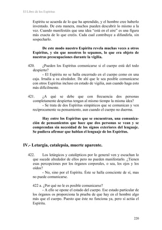 El Libro de los Espíritus
220
Espíritu se acuerda de lo que ha aprendido, y el hombre cree haberlo
inventado. De esta manera, muchos pueden descubrir lo mismo a la
vez. Cuando manifestáis que una idea “está en el aire” es una figura
más exacta de lo que creéis. Cada cual contribuye a difundirla, sin
sospecharlo.
De este modo nuestro Espíritu revela muchas veces a otros
Espíritus, y sin que nosotros lo sepamos, lo que era objeto de
nuestras preocupaciones durante la vigilia.
420. ¿Pueden los Espíritus comunicarse si el cuerpo está del todo
despierto?
- El Espíritu no se halla encerrado en el cuerpo como en una
caja. Irradia a su alrededor. De ahí que le sea posible comunicarse
con otros Espíritus incluso en estado de vigilia, aun cuando haga esto
más difícilmente.
421. ¿A qué se debe que con frecuencia dos personas
completamente despiertas tengan al mismo tiempo la misma idea?
- Se trata de dos Espíritus simpáticos que se comunican y ven
recíprocamente su pensamiento, aun cuando el cuerpo no duerma.
Hay entre los Espíritus que se encuentran, una comunica-
ción de pensamientos que hace que dos personas se vean y se
comprendan sin necesidad de los signos exteriores del lenguaje.
Se pudiera afirmar que hablan el lenguaje de los Espíritus.
IV.- Letargia, catalepsia, muerte aparente.
422. Los letárgicos y catalépticos por lo general ven y escuchan lo
que sucede alrededor de ellos pero no pueden manifestarlo. ¿Tienen
esas percepciones por los órganos corporales, o sea, los ojos y los
oídos?
- No, sino por el Espíritu. Éste se halla consciente de sí, mas
no puede comunicarse.
422 a. ¿Por qué no le es posible comunicarse?
- A ello se opone el estado del cuerpo. Ese estado particular de
los órganos os proporciona la prueba de que hay en el hombre algo
más que el cuerpo. Puesto que éste no funciona ya, pero sí actúa el
Espíritu.
 