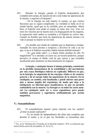 Allan Kardec
http://www.espiritismo.es FEE 221
423. Durante la letargia ¿puede el Espíritu desprenderse por
completo del cuerpo, de manera de dar a éste todas las apariencias de
la muerte, y regresar a él después?
- En la letargia no está muerto el cuerpo, ya que existen
funciones que se siguen cumpliendo. La vitalidad se halla en él en
estado latente, igual que en la crisálida, pero no aniquilada. Ahora
bien, el Espíritu está unido al cuerpo en tanto éste vive. Una vez
rotos los vínculos por la muerte real y la disgregación de los órganos,
la separación entre ambos es completa y el Espíritu no vuelve más.
Cuando un hombre que tenía las apariencias de muerte retorna a la
vida es porque su muerte no era total.
424. ¿Es posible, por medio de cuidados que se dispensen a tiempo,
reanudar los lazos prontos a romperse y devolver la vida a un ser
que, si no se le hubiese socorrido, habría muerto definitivamente?
- Sí, ¿qué duda cabe?, y a diario tenéis pruebas de ello. El
magnetismo65
es a menudo, en casos así, un recurso poderoso, porque
devuelve al cuerpo el fluido vital de que carece y que resultaba
insuficiente para mantener en funcionamiento los órganos.
Letargia y catalepsia tienen el mismo principio, consistente
en la pérdida momentánea de la sensibilidad y del movimiento
por una causa fisiológica todavía no explicada. Difieren en que,
en la letargia, la suspensión de las energías vitales es de carácter
general y da al cuerpo todas las apariencias de la muerte. En la
catalepsia, en cambio, está localizada y puede afectar una parte
más o menos amplia del organismo, de modo que deja a la
inteligencia en libertad para manifestarse, lo que no permite
confundirla con la muerte. La letargia es en todos los casos natu-
ral. La catalepsia suele ser a veces espontánea, pero puede
también provocarse y suprimirse artificialmente por acción
magnética.
V.- Sonambulismo
425. El sonambulismo natural ¿tiene relación con los sueños?
¿Cómo se puede explicarlo?
- Es un estado de independencia del alma más completa que
durante el sueño, y en el que sus facultades se encuentran más
65
Ver, en la “Introducción al Estudio de la Doctrina Espírita”, XVI, la aclaración que
hemos hecho acerca de esta palabra. [N. de la E.]
 