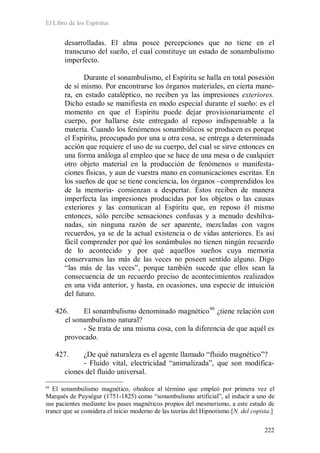 El Libro de los Espíritus
222
desarrolladas. El alma posee percepciones que no tiene en el
transcurso del sueño, el cual constituye un estado de sonambulismo
imperfecto.
Durante el sonambulismo, el Espíritu se halla en total posesión
de sí mismo. Por encontrarse los órganos materiales, en cierta mane-
ra, en estado cataléptico, no reciben ya las impresiones exteriores.
Dicho estado se manifiesta en modo especial durante el sueño: es el
momento en que el Espíritu puede dejar provisionariamente el
cuerpo, por hallarse éste entregado al reposo indispensable a la
materia. Cuando los fenómenos sonambúlicos se producen es porque
el Espíritu, preocupado por una u otra cosa, se entrega a determinada
acción que requiere el uso de su cuerpo, del cual se sirve entonces en
una forma análoga al empleo que se hace de una mesa o de cualquier
otro objeto material en la producción de fenómenos o manifesta-
ciones físicas, y aun de vuestra mano en comunicaciones escritas. En
los sueños de que se tiene conciencia, los órganos –comprendidos los
de la memoria- comienzan a despertar. Éstos reciben de manera
imperfecta las impresiones producidas por los objetos o las causas
exteriores y las comunican al Espíritu que, en reposo él mismo
entonces, sólo percibe sensaciones confusas y a menudo deshilva-
nadas, sin ninguna razón de ser aparente, mezcladas con vagos
recuerdos, ya se de la actual existencia o de vidas anteriores. Es así
fácil comprender por qué los sonámbulos no tienen ningún recuerdo
de lo acontecido y por qué aquellos sueños cuya memoria
conservamos las más de las veces no poseen sentido alguno. Digo
“las más de las veces”, porque también sucede que ellos sean la
consecuencia de un recuerdo preciso de acontecimientos realizados
en una vida anterior, y hasta, en ocasiones, una especie de intuición
del futuro.
426. El sonambulismo denominado magnético66
- Se trata de una misma cosa, con la diferencia de que aquél es
provocado.
¿tiene relación con
el sonambulismo natural?
427. ¿De qué naturaleza es el agente llamado “fluido magnético”?
- Fluido vital, electricidad “animalizada”, que son modifica-
ciones del fluido universal.
66
El sonambulismo magnético, obedece al término que empleó por primera vez el
Marqués de Puységur (1751-1825) como “sonambulismo artificial”, al inducir a uno de
sus pacientes mediante los pases magnéticos propios del mesmerismo, a este estado de
trance que se considera el inicio moderno de las teorías del Hipnotismo.[N. del copista.]
 