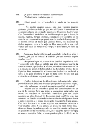 Allan Kardec
http://www.espiritismo.es FEE 223
428. ¿A qué se debe la clarividencia sonambúlica?
- Ya lo dijimos: es el alma que ve.
429. ¿Cómo puede ver el sonámbulo a través de los cuerpos
opacos?
- No existen cuerpos opacos sino para vuestros órganos
groseros. ¿No hemos dicho ya que para el Espíritu la materia no es
en manera alguna un obstáculo, puesto que libremente la atraviesa?
Con frecuencia el sonámbulo os manifiesta que ve por la frente, la
rodilla, etcétera, porque vosotros, sumergidos por completo en la
materia, no comprendéis que puede ver sin ayuda de los órganos. Y
él mismo, debido al deseo que vosotros tenéis, cree necesitar de
dichos órganos, pero si le dejarais libre comprendería que está
viendo con todas las partes de su cuerpo, o, dicho mejor, ve fuera de
su cuerpo.
430. Puesto que la clarividencia del sonámbulo es la de su alma o
Espíritu, ¿por qué no ve todo? Y también ¿por qué razón se engaña
muchas veces?
- En primer lugar, no es dado a los Espíritus imperfectos verlo
y conocerlo todo. Bien es sabido que ellos participan todavía de
vuestros errores y prejuicios. Y además, cuando se encuentran atados
a la materia no gozan de la totalidad de las facultades propias de los
Espíritus. Dios ha concedido al hombre esa facultad con un fin útil y
serio, y no para enseñarle lo que no debe saber. He ahí por qué
motivo los sonámbulos no pueden decirlo todo…
431. ¿Cuál es la fuente de las ideas innatas del sonámbulo y cómo
puede hablar con exactitud de cosas que ignora en estado de vigilia,
y que están incluso por encima de su propia capacidad intelectual?
- Ocurre que el sonámbulo posee más conocimientos de los
que tú le conoces. Sólo que éstos se encuentran aletargados, por
cuanto su envoltura es demasiado imperfecta para que pueda
acordarse de ellos. Pero, al fin de cuentas, ¿qué es él? Es, igual que
vosotros, un Espíritu encarnado en la materia con el objeto de llevar
a cabo su misión, y el estado en que entra lo despierta de ese letargo.
Con harta frecuencia te hemos repetido que nosotros volvemos a
vivir muchas veces. Y ese cambio es el que le hace perder mate-
rialmente lo que ha podido aprender en una vida anterior. Al ingresar
en el estado que tú denominas crisis, él se acuerda, pero no siempre
de manera completa. Sabe, pero no podría explicar de dónde los ha
 